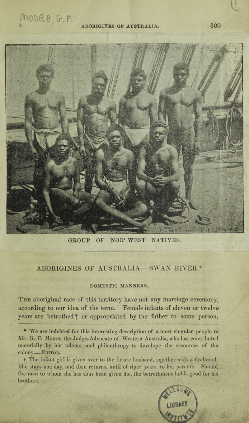 GROUP OF NOR-WEST NATIVES. ABORIGINES OF AUSTRALIA.—SWAN RIVER.* DOMESTIC MANNERS. The aboriginal race of this territory have not any marriage ceremony, according to our idea of the term. Female infants of eleven or twelve years are betrothed f or appropriated by the father to some person, * We are indebted for this interesting description of a most singular people to Mr. G. F. Moore, the Judge-Advocate of Western Australia, who has contributed materially by his talents and philanthropy to develope the resources of the colony.—Editor. t The infant girl is given over to the future husband, together with a firebrand. She stays one day, and then returns, until of riper years, to her ])arents. Should the man to whom she has thus beeii given die, the betrothment holds good for his brothers.