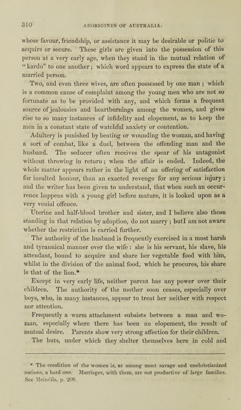 whose favour, friendship, or assistance it may be desirable or politic to acquire or secure. ' These girls are given into the possession of this person at a very early age, when they stand in the mutual relation of “ kardo” to one another; which word appears to express the state of a married person. Two, and even three wives, are often possessed by one man ; which is a common cause of complaint among the young men who are not so fortunate as to be provided with any, and which forms a frequent source of jealousies and heartburnings among the women, and gives rise to so many instances of infidelity and elopement, as to keep the men in a constant state of watchful anxiety or contention. Adultery is punished by beating or wounding the woman, and having a sort of combat, like a duel, between the offending man and the husband. The seducer often receives the spear of his antagonist without throwing in return; when the affair is ended. Indeed, the whole matter appears rather in the light of an offering of satisfaction for insulted honour, than an exacted revenge for any serious injury; and the writer has been given to understand, that when such an occur¬ rence happens with a young girl before mature, it is looked upon as a very venial offence. Uterine and half-blood brother and sister, and I believe also those standing in that relation by adoption, do not marry ; buti am not aware whether the restriction is carried further. The authority of the husband is frequently exercised in a most harsh and tyrannical manner over the wife : she is his servant, his slave, his attendant, bound to acquire and share her vegetable food with him, whilst in the division of the animal food, whicli he procures, his share is that of the lion.* Except in very early life, neither parent has any power over their children. The authority of the mother soon ceases, especially over boys, who, in many instances, appear to treat her neither with respect nor attention. Frequently a warm attachment subsists between a man and wo¬ man, especially where there has been an elopement, the result of mutual desire. Parents show very strong affection for their children. The huts, under which they shelter themselves here in cold and * The condition of the women is, as among most savage and unchristianized nations, a hard one. Marriages, with them, are not productive of large families. See MeiiK^ila, p. ‘208.