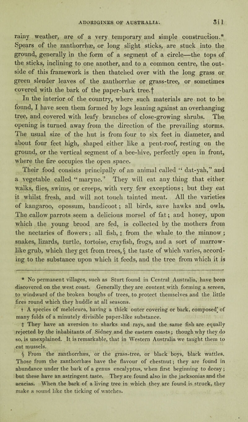 rainy weather, are of a very, temporary and simple construction.* * * § Spears of the zanthorrhae, or long slight sticks, are stuck into the ground, generally in the form of a segment of a circle—the tops of the sticks, inclining to one another, and to a common centre, the out¬ side of this framework is then thatched over with the long grass or green slender leaves of the zanthorrhae or grass-tree, or sometimes covered with the bark of the paper-bark tree.f In the interior of the country, where such materials are not to be found, I have seen them formed by logs leaning against an overhanging tree, and covered with leafy branches of close-growing shrubs. The opening is turned away from the direction of the prevailing storms. The usual size of the hut is from four to six feet in diameter, and about four feet high, shaped either like a pent-roof, resting on the ground, or the vertical segment of a bee-hive, perfectly open in front, where the fire occupies the open space. Their food consists principally of an animal called dat-yah,” and a vegetable called “maryne.’’ They will eat any thing that either walks, flies, swims, or creeps, with very few exceptions; but they eat it whilst fresh, and will not touch tainted meat. All the varieties of kangaroo, opossum, bandicoot; all birds, save hawks and owls. The callow parrots seem a delicious morsel of fat; and honey, upon which the young brood are fed, is collected by the mothers from the nectaries of flowers; all fish, t from the whale to the minnow ; snakes, lizards, turtle, tortoise, crayfish, frogs, and a sort of marrow¬ like grub, which they get from trees, § the taste of which varies, accord¬ ing to the substance upon which it feeds, and the tree from which it is * No permanent villages, such as Sturt found in Central Australia, have been discovered on the west coast. Generally they are content with forming a screen, to windward of the broken boughs of trees, to protect themselves and the little fires round which they huddle at all seasons. t A species of meleleuca, having a thick outer covering or bark, composed’ of many folds of a minutely divisible paper-like substance. i They have an aversion to sharks and rays, and the same fish are equally rejected by the inhabitants of Sidney and the eastern coasts; though why they do so, is unexplained. It is remarkable, that in Western Australia we taught them to eat mussels. § From the zanthorrhaes, or the grass-tree, or black boys, black wattles. Those from the zanthorrhses have the flavour of chestnut; they are foxlnd in abundance under the bark of a genus eucalyptus, when first beginning to decay; but these have an astringent taste. They are found also in the jacksonias and the acacias. When the bark of a living tree in which they are found is struck, they make a sound like the ticking of watches.