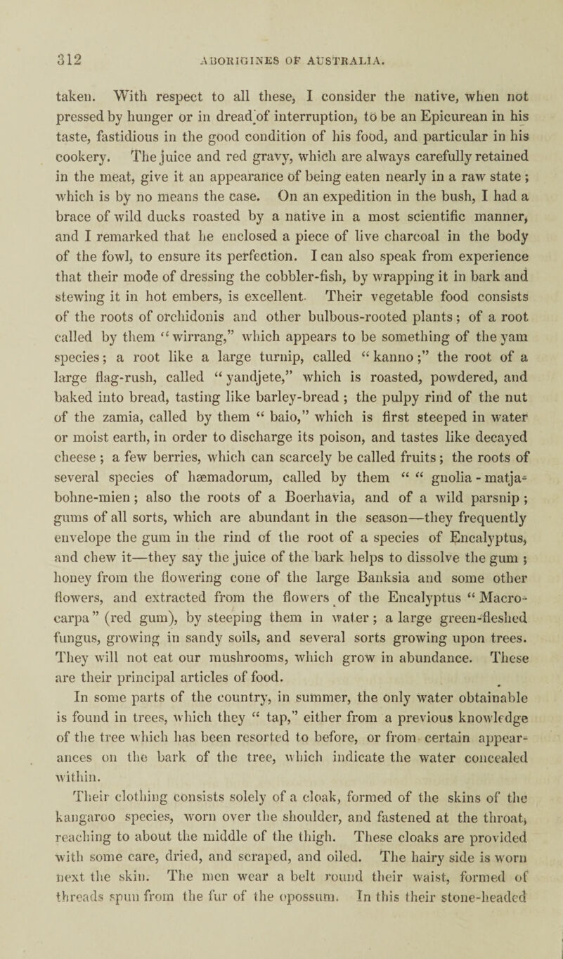 taken. With resjiect to all these, I consider the native, when not pressed by hunger or in dread’of interruption, to be an Epicurean in his taste, fastidious in the good condition of his food, and particular in his cookery. The juice and red gravy, which are always carefully retained in the meat, give it an appearance of being eaten nearly in a raw state ; which is by no means the case. On an expedition in the bush, I had a brace of wild ducks roasted by a native in a most scientific manner, and I remarked that he enclosed a piece of live charcoal in the body of the fowl, to ensure its perfection. I can also speak from experience that their mode of dressing the cobbler-fish, by wrapping it in bark and stewing it in hot embers, is excellent- Their vegetable food consists of the roots of orchidonis and other bulbous-rooted plants; of a root called by them “wirrang,” which appears to be something of the yam species; a root like a large turnip, called “ kannothe root of a large flag-rush, called “ yandjete,” which is roasted, powdered, and baked into bread, tasting like barley-bread ; the pulpy rind of the nut of the zamia, called by them “ baio,” which is first steeped in water or moist earth, in order to discharge its poison, and tastes like decayed cheese ; a few berries, which can scarcely be called fruits; the roots of several species of hsemadorum, called by them “ ‘‘ gnolia - matja- bohne-mien ; also the roots of a Boerhavia, and of a wild parsnip ; gums of all sorts, which are abundant in the season—they frequently envelope the gum in the rind of the root of a species of Eucalyptus, and chew it—they say the juice of the bark helps to dissolve the gum ; honey from the flowering cone of the large Banksia and some other flowers, and extracted from the flowers of the Eucalyptus “ Macro- carpa ” (red gum), by steeping them in water; a large green-fleshed fungus, growing in sandy soils, and several sorts growing upon trees. They will not eat our mushrooms, which grow in abundance. These are their principal articles of food. In some parts of the country, in summer, the only water obtainable is found in trees, which they “ tap,” either from a previous knowledge of tlie tree which has been resorted to before, or from certain appear¬ ances on the bark of the tree, nhich indicate the water concealed within. Their clothing consists solely of a cloak, formed of the skins of the kangaroo species, worn over the shoulder, and fastened at the throat, reaching to about the middle of the thigh. These cloaks are provided with some care, dried, and scraped, and oiled. The hairy side is w^orn next the skin. The men wear a belt round their waist, formed of threads spun from the fur of the (>possum. In this their stone-headed