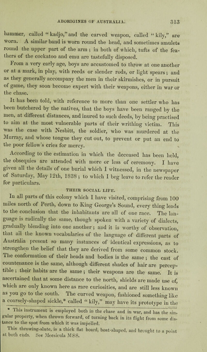 hammer, called “ kadjo,” and the carved weapon, called “ kily,” are worn. A similar band is worn round the head, and sometimes amulets round the upper part of the arm ; in both of which, tufts of the fea¬ thers of the cockatoo and emu are tastefully disposed. From a very early age, boys are accustomed to thi-ow at one another or at a mark, in play*, with reeds or slender rods, or light spears; and as they generally accompany the men in their skirmishes, or in pursuit of game, they soon become expert with their weapons, either in war or the chase. It has been told, with reference to more than one settler who has been butchered by the natives, that the boys have been ranged by the men, at different distances, and inured to such deeds, by being practised to aim at the most vulnerable parts of their writhing victim. Tliis was the case with Nesbitt, the soldier, who was murdered at tlie Murray, and whose tongue they cut out, to prevent or put an end to the poor fellow’s cries for mercy. According to the estimation in which the deceased has been held, the obsequies are attended with more or less of ceremony. I have given all the details of one burial which I witnessed, in the newspaper of Saturday, May 12th, 1838 ; to which I beg leave to refer the reader for particulars^ THEIR SOCIAL LIFE. In all parts of this colony which I have visited, comprising from 100 miies north of Perth, down to King George’s Sound, every thing leads to the conclusion that the inhabitants are all of one race. The lan¬ guage is radically the same, though spoken with a variety of dialects, giadually blending into one another; and it is worthy of observation, that ail the known vocabularies of the language of different parts of Australia present so many instances of identical expressions, as to strengthen the belief that they are derived from some common stock. The conformation of their heads and bodies is the same ; the cast of countenance is the same, although different shades of hair are percep¬ tible ; their habits are the same ; their weapons are the same. It is ascertained that at some distance to the north, shields are made use of, which are only known here as rare curiosities, and are still less known as you go to the south. The curved weapon, fashioned something like a coarsely-shaped sickle,* called ‘‘ kily,” may have its prototype in the * This instrument is employed both in the chase and in war, and has the sin¬ gular property, when thrown forward, of turning back in its flight from some dis¬ tance to the spot from which it was impelled. This throwing.slute, is a thick flat board, boat-shaped, and brought to a point at both ends. See Meesicula MSS.