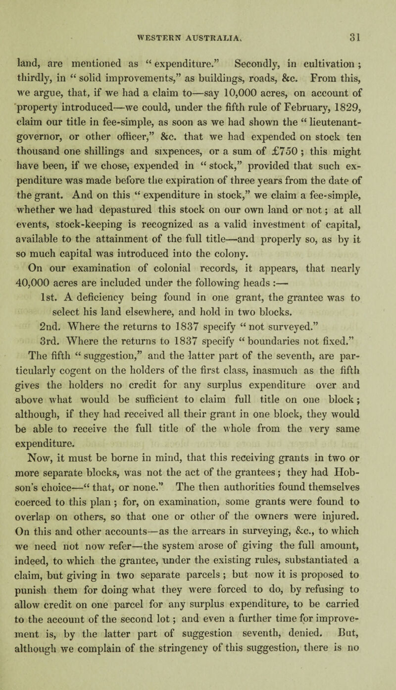 land, are mentioned as “ expenditure.” Secondl}’^, in cultivation ; thirdly, in ‘‘ solid improvements,” as buildings, roads, &c. From this, we argue, that, if we had a claim to—say 10,000 acres, on account of 'property introduced—we could, under the fifth rule of February, 1829, claim our title in fee-simple, as soon as we had shown the “ lieutenant- governor, or other officer,” &c. that we had expended on stock ten thousand one shillings and sixpences, or a sum of £750; this might have been, if we chose, expended in “ stock,” provided that such ex¬ penditure was made before the expiration of three years from the date of the grant. And on this “ expenditure in stock,” we claim a fee-simple, whether we had depastured this stock on our own land or not; at all events, stock-keeping is recognized as a valid investment of capital, available to the attainment of the full title—and properly so, as by it so much capital was introduced into the colony. On our examination of colonial records, it appears, that nearly 40,000 acres are included under the following heads :— 1st. A deficiency being found in one grant, the grantee was to select his land elsewhere, and hold in two blocks. 2nd. Where the returns to 1837 specify “not surveyed.” 3rd. Where the returns to 1837 specify “boundaries not fixed.” The fifth “ suggestion,” and the latter part of the seventh, are par¬ ticularly cogent on the holders of the first class, inasmuch as the fifth gives the holders no credit for any surplus expenditure over and above what would be sufficient to claim full title on one block; although, if they had received all their grant in one block, they would be able to receive the full title of the whole from the very same expenditure. Now, it must be borne in mind, that this receiving grants in two or more separate blocks, was not the act of the grantees; they had Hob¬ son’s choice—“ that, or none.” The then authorities found themselves coerced to this plan; for, on examination, some grants were found to overlap on others, so that one or other of the owners were injured. On this and other accounts—as the arrears in surveying, &c., to which we need not now refer—the system arose of giving the full amount, indeed, to which the grantee, under the existing rules, substantiated a claim, but giving in two separate parcels ; but now it is proposed to punish them for doing what they were forced to do, by refusing to allow credit on one parcel for any surplus expenditure, to be carried to the account of the second lot; and even a further time for improve¬ ment is, by the latter part of suggestion seventh, denied. But, although we complain of the stringency of this suggestion, there is no