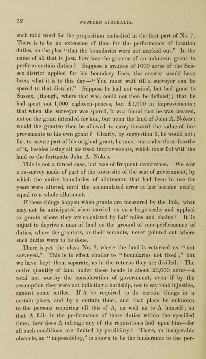 such mild word for the proposition embodied in the first part of No. 7. There is to be no extension of time for the performance of location duties, on the plea “ that the boundaries were not marked out.” In the name of all that is just, how was the grantee of an unknown grant to perform certain duties ? Suppose a grantee of 1000 acres of the Sus¬ sex district applied for his boundary lines, the answer would have been, what it is to this day—“ You must wait till a surveyor can be spared to that district.” Suppose he had not waited, but had gone to Sussex, (though, where that was, could not then be defined); that he had spent not 1,000 eighteen-pences, but £1,000 in improvements; that when the surveyor was spared, it was found that he was located, not on the grant intended for him, but upon the land of John A. Nokes ; would the grantee then be allowed to carry forward the value of im¬ provements to his own grant ? Clearly, by suggestion 3, he would not; for, to secure part of his original grant, he must surrender three-fourths of it, besides losing all his fixed improvements, which must fall with the land to the fortunate John A. Nokes. This is not a forced case, but was of frequent occurrence. We saw a re-survey made of part of the town-site of the seat of government, by which the entire boundaries of allotments that had been in use for years were altered, until the accumulated error at last became nearly equal to a whole allotment. If these things happen when grants are measured by the link, what may not be anticipated when carried on on a large scale, and applied to grants where they are calculated by half miles and chains ? It is unjust to deprive a man of land on the ground of non-performance of duties, where the grantors, or their servants, never jiointed out where such duties were to be done. There is yet the class No. 2, where the land is returned as “ not surveyed.” This is in effect similar to “boundaries not fixed;” but we have kept them separate, as in the returns they are divided. The entire quantity of land under these heads is about 20,000 acres—a total not worthy the consideration of government, even if by the resumption they were not inflicting a hardship, not to say rank injustice, against some settler. If A be required to do certain things in a certain place, and by a certain time ; and that place be unknown to the persons requiring all this of A, as well as to A himself; so that A fails in the performance of those duties within the specified time; how does A infringe any of the requisitions laid upon him—for all such conditions are limited by possibility ? There, an insuperable obstacle, an “ impossibility,” is shown to be the hinderance to the per-