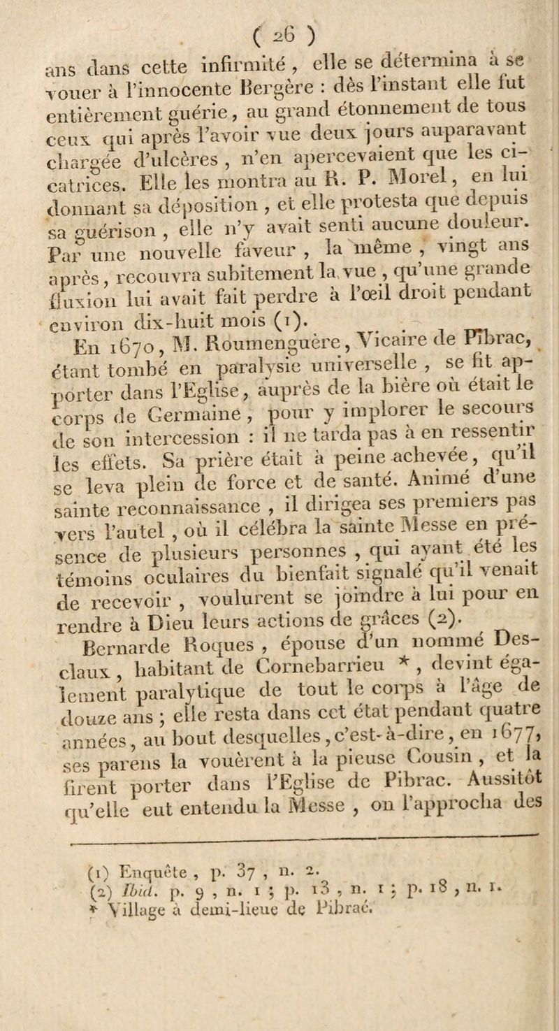 ( ) ans dans celle infirmité , elle se détermina à se vouer à l’innocente Bergère : dès l’instant elle lut entièrement guérie, au grand étonnement de tous ceux qui après l’avoir vue deux jours auparavant chargée d’ulcères , n’en apercevaient que les ci¬ catrices. Elle les montra au B. P. Morel, en lui donnant sa déposition , et elle protesta que depuis sa guérison , elle n’y avait senti aucune douleur. Par une nouvelle faveur , la même , vingt ans après recouvra subitement la vue , qu’une grande fluxion lui avait fait perdre à l’oeil droit pendant environ dix-huit mois (i). . . rym. En 1670, M. Roumenguère, A maire de Pibrac, étant tombé en paralysie universelle , se lit ap¬ porter dans l’Eglise, auprès de la bière où était le corps de Germaine, pour y implorer le secours de son intercession : il 11e tarda pas à en ressentir les effets. Sa prière était à peine achevée , qu il se leva plein de force et de santé. Animé d une sainte reconnaissance , il dirigea ses premiei s pas vers l’autel , où il célébra la sainte Messe en pré¬ sence de plusieurs personnes , qui ayant été les témoins oculaires du bienfait signalé qu n venait de recevoir , voulurent se joindre à lui pour en rendre à Dieu leurs actions de grâces (2). Bernarde Roques , épouse d’un nommé Des¬ claux, habitant de Cornebarrieu *, devint éga¬ lement paralytique de tout le corps à l’âge de douze ans ; elle resta dans cet état pendant quatre années, au bout desquelles, c’est- à-dire, en 1 fi77, ses pareils la vouèrent à la pieuse Gousin , et la firent porter dans l’Eglise de Pibrac. Aussitôt quelle eut entendu la Messe , on l’approcha des (1) Enquête , p. 87 , n. 2. (2) Ibid. p. 9 , n. 1 ; p. i3