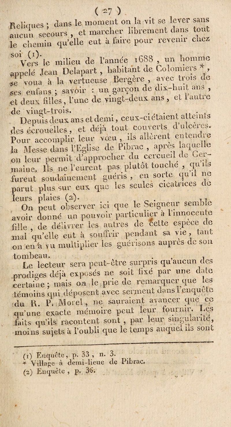 Relûmes • dans le moment on la vit se lever sans L'un secours , et marcher librement dans tout le chemin qu’elle eut à faire pour revenir chez S° Vers le milieu de l’année 168S , un homme appelé Jean Delapart, habitant de Colomiers , se voua à la vertueuse Bergère , avec trois de ses enfans ; savoir : un garçon de d.x-hmt ans , et deux filles, l’une de vingt-deux ans , et 1 autre de vingt-trois. . . Depuis deux ans et demi, ceux-ci étaien t atteints des écrouelles, et déjà tout couverts a u ceres. Pour accomplir leur vœu, ns allèrent entent,,e la Messe dans l’Eglise de Pibrac , apres laquelle on leur permit d’approcher du cercueil de ger¬ maine, Us ne l’eurent pas plutôt touche , quns furent soudainement guéris, en sorte «u il ne parut plus sur eux que les seules cicati îccs c „ leurs plaies (2). . *1 On peut observer ici que le Seigneur semble avoir donné un pouvoir particulier à l'innocente fille de délivrer les autres de celte espece de mal qu elle eut à souffrir pendant sa vie , tant on en a >u multiplier les guérisons auprès de sou tombeau. . , 1 Le lecteur sera peut-etre surpris qu aucun des prodiges déjà exposés ne soit fixé par une date certaine; mais on le prie de remarquer que les témoins qui déposent avec serment dans 1 enquête du l\. P. Morel, ne sauraient avancer que cc qu’une exacte mémoire peut leur fournir. Les faits qu’ils racontent sont , par leur singularité, moins sujets à l’oubli que le temps auquel us sont (t) Enquête, p. 33 , n. 3. * Village à demi-lieue de Pibrac. (a) Encpiête , p. 36;