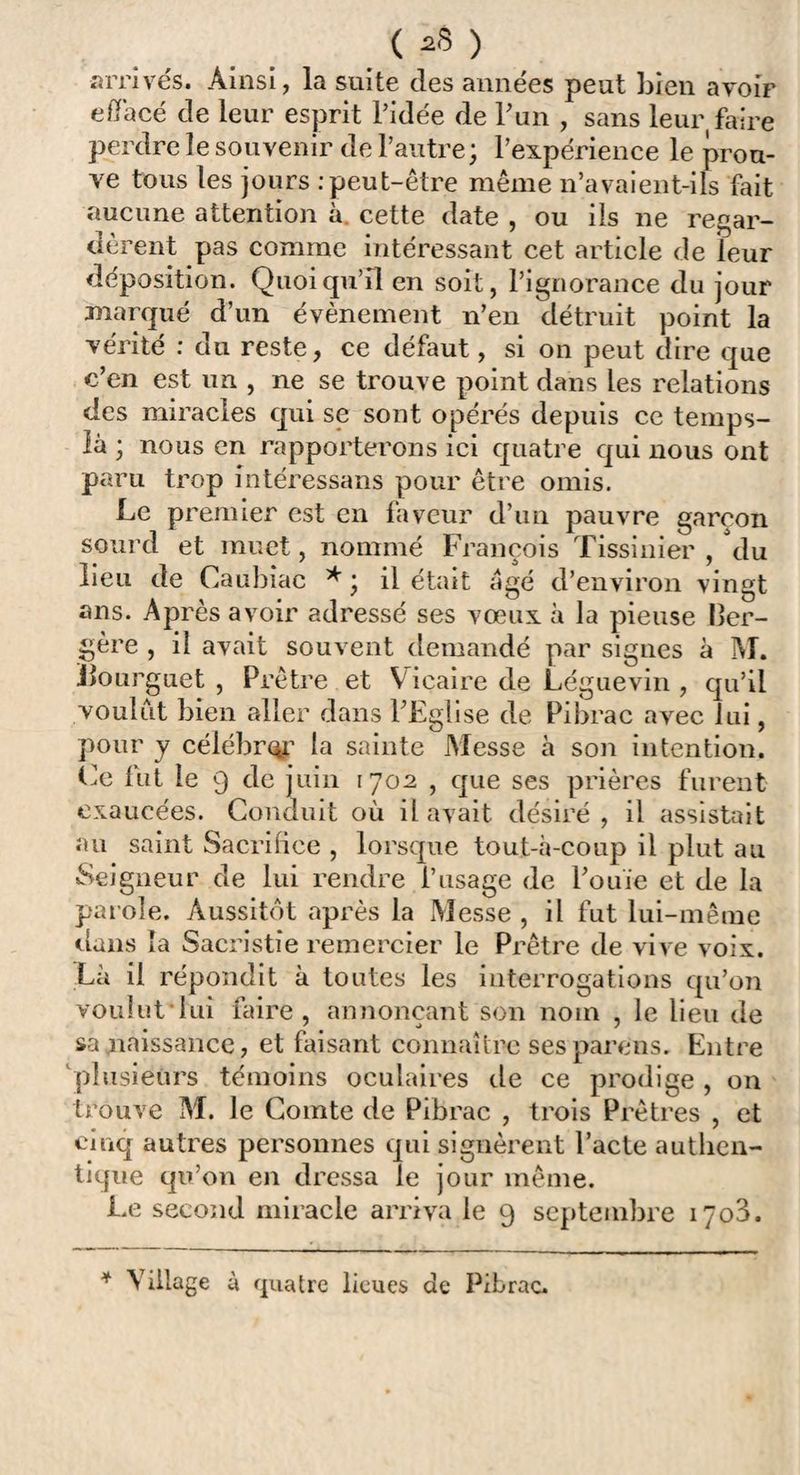 ( *8 ) arrivés. Ainsi, la suite des années peut bien avoir effacé de leur esprit l’idée de l’un , sans leur faire perdre le souvenir de l’autre; l’expérience le prou¬ ve tous les jours .-peut-être même n’avaient-ils fait aucune attention à. cette date , ou ils ne regar¬ dèrent pas comme intéressant cet article de leur déposition. Quoiqu’il en soit, l’ignorance du jour marqué d’un évènement n’en détruit point la vérité : du reste, ce défaut, si on peut dire que c’en est un , ne se trouve point dans les relations des miracles qui se sont opérés depuis ce temps- là ; nous en rapporterons ici quatre qui nous ont paru trop intéressans pour être omis. Le premier est en faveur d’un pauvre garçon sourd et muet, nommé François Tissinier , du lieu de Caubiac * ; il était âgé d’environ vingt ans. Après avoir adressé ses vœux à la pieuse ber¬ gère , il avait souvent demandé par signes à M. Jlourguet , Prêtre et V icaire de Léguevin , qu’il voulut bien aller dans l’Eglise de Pibrac avec lui, pour y célébrer la sainte Messe à son intention. Ce lut le 9 de juin 1702 , que ses prières furent exaucées. Conduit où il avait désiré , il assistait au saint Sacrifice , lorsque tout-à-coup il plut au Seigneur de lui rendre l’usage de l’ouïe et de la parole. Aussitôt après la Messe , il fut lui-même dans la Sacristie remercier le Prêtre de vive voix. Là il répondit à toutes les interrogations qu’on voulut lui faire, annonçant son nom , le lieu de sa paissance, et faisant connaître sesparens. Entre plusieurs témoins oculaires de ce prodige , on trouve M. le Comte de Pibrac , trois Prêtres , et cinq autres personnes qui signèrent l’acte authen¬ tique qu’on en dressa le jour même. Le second miracle arriva le 9 septembre 1703.
