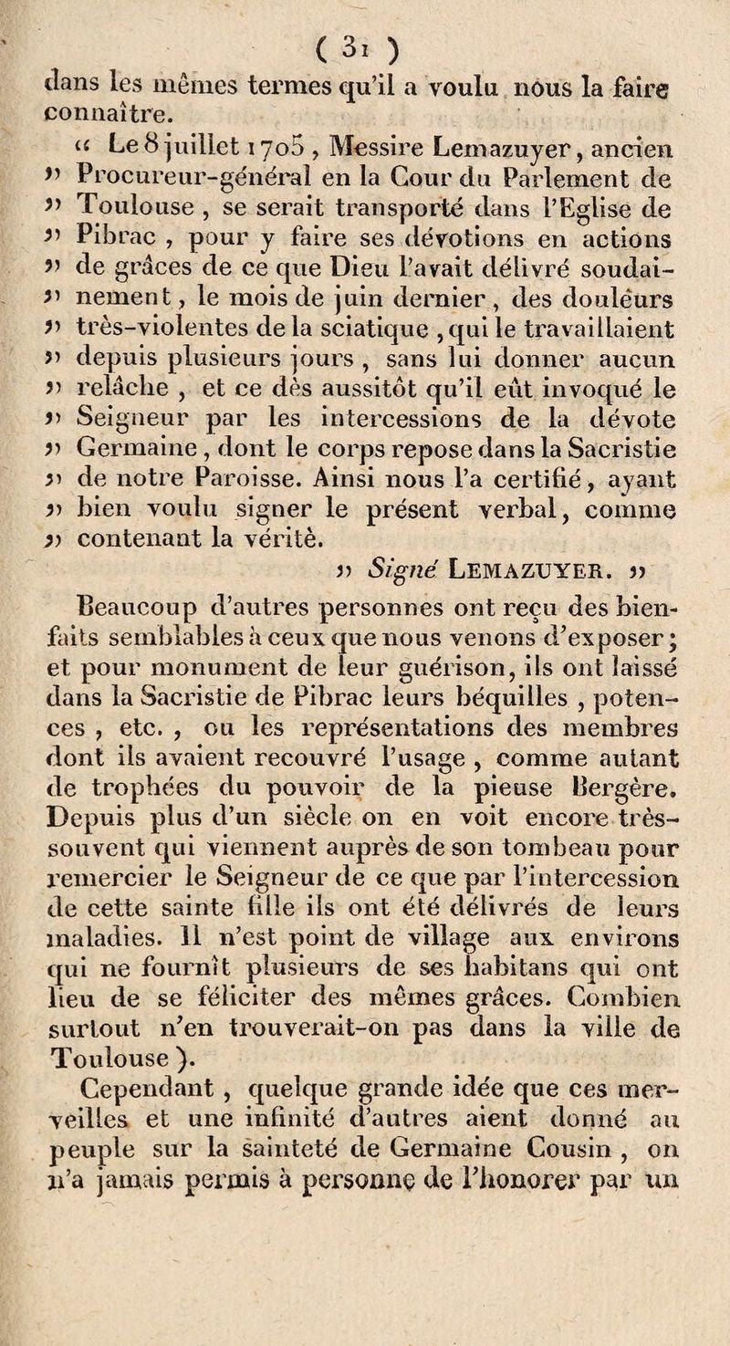 dans les mêmes termes qu’il a voulu nous la faire connaître. u Le 8 juillet iyo5 , Messire Lemazuyer, ancien n Procureur-général en la Cour du Parlement de Toulouse , se serait transporté dans l’Eglise de Pibrac , pour y faire ses dévotions en actions n de grâces de ce que Dieu l’avait délivré soudai- nement, le mois de juin dernier, des douleurs très-violentes de la sciatique , qui le travaillaient î’ depuis plusieurs jours , sans lui donner aucun n relâche , et ce dès aussitôt qu’il eût invoqué le n Seigneur par les intercessions de la dévote n Germaine , dont le corps repose dans la Sacristie n de notre Paroisse. Ainsi nous l’a certifié, ayant n bien voulu signer le présent verbal, comme v contenant la vérité. » Signé Lemazuyer. » Beaucoup d’autres personnes ont reçu des bien¬ faits semblables à ceux que nous venons d’exposer; et pour monument de leur guérison, ils ont laissé dans la Sacristie de Pibrac leurs béquilles , poten¬ ces , etc. , ou les représentations des membres dont ils avaient recouvré l’usage , comme autant de trophées du pouvoir de la pieuse Bergère. De p uis plus d’un siècle on en voit encore très- souvent qui viennent auprès de son tombeau pour remercier le Seigneur de ce que par l’intercession de cette sainte fille ils ont été délivrés de leurs maladies. 11 n’est point de village aux environs qui ne fournît plusieurs de ses habitans qui ont heu de se féliciter des mêmes grâces. Combien surtout n’en trouverait-on pas dans la ville de Toulouse ). Cependant, quelque grande idée que ces mer¬ veilles et une infinité d’autres aient donné au peuple sur la sainteté de Germaine Cousin , on n’a jamais permis à personne de l’honorer par un