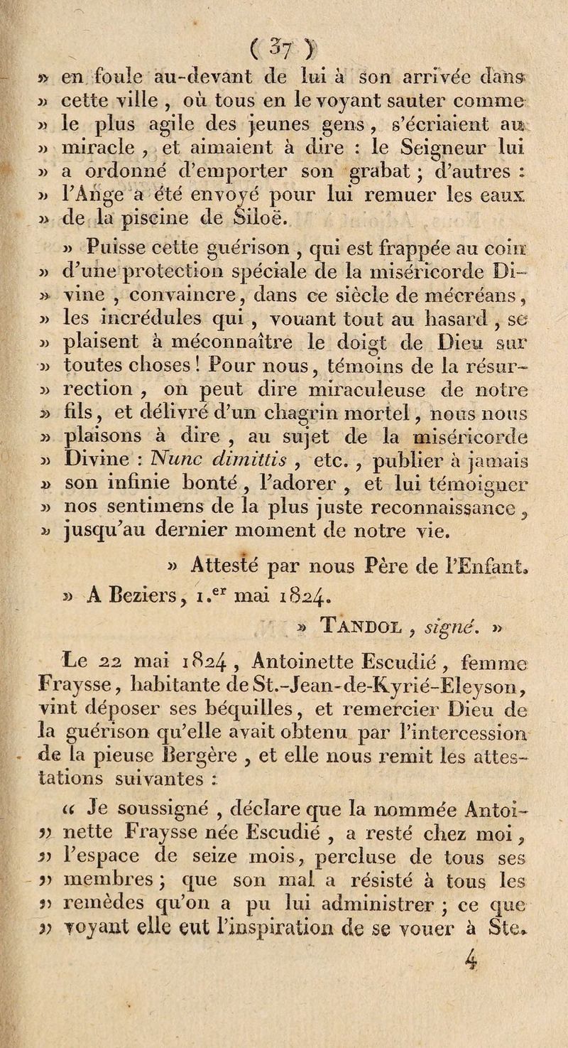 s> en foule au-devant de lui à son arrivée dans j) cette ville , où tous en le voyant sauter comme » le plus agile des jeunes gens, s’écriaient au 3) miracle , et aimaient à dire : le Seigneur lui 3> a ordonné d’emporter son grabat ; d’autres : 3> l’Ange a été envoyé pour lui remuer les eaux 3> de la piscine de Siloë. 33 Puisse cette guérison , qui est frappée au coin 33 d’une protection spéciale de la miséricorde Di~ » vine , convaincre, dans ce siècle de mécréans, 33 les incrédules qui , vouant tout au hasard , se » plaisent a méconnaître le doigt de Dieu sur 3) toutes choses! Pour nous, témoins de la résur- » rection , on peut dire miraculeuse de notre y> fils, et délivré d’un chagrin mortel, nous nous » plaisons à dire , au sujet de la miséricorde 33 Divine : Nunc dimittis , etc. , publier à jamais a son infinie bonté , Fadorer , et lui témoigner 33 nos sentimens de la plus juste reconnaissance, jusqu’au dernier moment de notre vie. » Attesté par nous Père de l’Enfant» 33 A Beziers, i.er mai 1824. 33 Tandgl , signé. » Le 22 mai 1824, Antoinette Escudié, femme Fraysse, habitante deSt.-Jean-de-Kyrié-Eleyson, vint déposer ses béquilles, et remercier Dieu de la guérison qu’elle avait obtenu par l’intercession - de la pieuse Bergère , et elle nous î-emit les attes¬ tations suivantes : u Je soussigné , déclare que la nommée Antoi- v nette Fray sse née Escudié , a resté chez moi, 33 l’espace de seize mois, percluse de tous ses 5) membres ; que son mal a résisté à tous les j> remèdes qu’on a pu lui administrer ; ce que » voyant elle eut l’inspiration de se vouer à Ste» 4