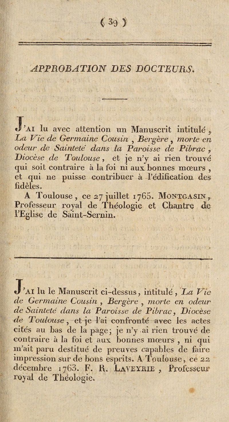 APPROBATION DES DOCTEURS. J’ai lu avec attention un Manuscrit intitulé 2 La Vie de Germaine Cousin , Bergère, morte en odeur de Sainteté dans la Paroisse de Pibrac , Diocèse de Toulouse, et je n’y ai rien trouvé qui soit contraire à la foi ni aux bonnes moeurs , et qui ne puisse contribuer à l’édification des fidèles. A Toulouse, ce 27 juillet 1765. Montgasin, Professeur royal de Théologie et Chantre de l’Eglise de Saint-Sernin. J’AI lu le Manuscrit ci-dessus, intitulé , La Vie de Germaine Cousin , Bergère , morte en odeur de Sainteté dans la Paroisse de Pibrac, Diocèse de Toulouse , et je l’ai confronté avec les actes cités au bas de la page; je n’y-ai rien trouvé de contraire à la foi et aux bonnes mœurs , ni qui m’ait paru destitué de preuves capables de faire impression sur de bons esprits. A Toulouse, ce 22 décembre 1763. F. H. Layexhie , Professeur royal de Théologie.