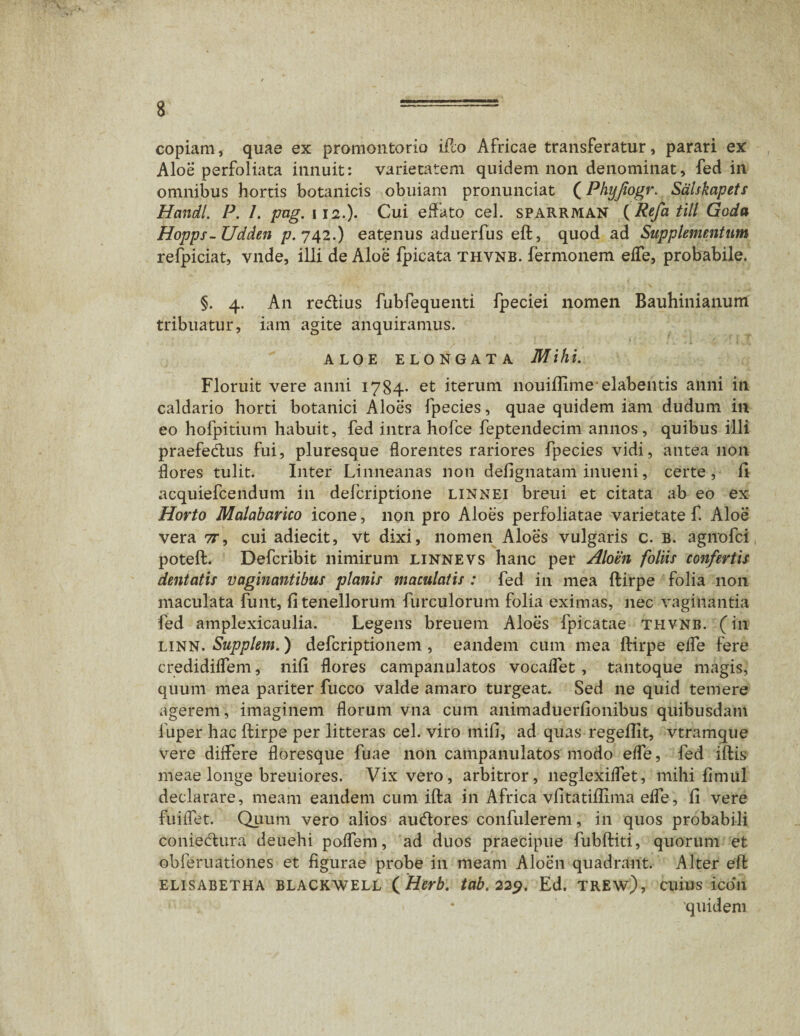 copiam, quae ex promontorio ifto Africae transferatur, parari ex Aloe perfoliata innuit: varietatem quidem non denominat, fed in omnibus hortis botanicis obuiam pronunciat (Phyjiogr. Salskapets Handl. P. /. pag. 112.). Cui effato cel. sparrman ( Refa till Goda Hopps- Udden /7.742.) eatenus aduerfus eft, quod ad Supplementum refpiciat, vnde, illi de Aloe fpicata thvnb. fermonem effe, probabile. §. 4. An rediius fubfequenti fpeciei nomen Bauhinianum tribuatur, iam agite anquiramus. - ! - ; t { j '' *.! . — .r. •• \ J , f ALOE ELONGATA Mihi. Floruit vere anni 1784* et iterum nouifiimeelabentis anni in caldario horti botanici Aloes lpecies, quae quidem iam dudum in eo hofpitium habuit, fed intra hofce feptendecim annos, quibus illi praefedus fui, pluresque florentes rariores fpecies vidi, antea non flores tulit. Inter Linneanas non defignatam inueni, certe, 11 acquiefcendum in defcriptione linnei breui et citata ab eo ex Horto Malabarico icone, non pro Aloes perfoliatae varietate f. Aloe vera tt, cui adiecit, vt dixi, nomen Aloes vulgaris c. b. agnofci poteft. Defcribit nimirum linnevs hanc per Aloen foliis confertis dentatis vaginantibus planis maculatis : fed in mea ftirpe folia non maculata funt, fi tenellorum furculorum folia eximas, nec vaginantia fed amplexicaulia. Legens breuem Aloes fpicatae thvnb. (in linn. Supplem.) defcriptionem , eandem cum mea ftirpe efle fere credidilfem, nifi flores campanulatos vocaflet, tantoque magis, quum mea pariter fucco valde amaro turgeat. Sed ne quid temere agerem, imaginem florum vna cum animaduerfionibus quibusdam fuper hac ftirpe per litteras cel. viro mifi, ad quas regeftit, vtramque vere diifere floresque fuae non campanulatos modo efle, fed iftis meae longe breuiores. Vix vero, arbitror, neglexiflet, mihi fimul declarare, meam eandem cum ifta in Africa vfitatifiima efle, fi vere fuiflet. Quum vero alios audores confulerem, in quos probabili coniedura deuehi poflem, ad duos praecipue fubftiti, quorum et obferuationes et figurae probe in meam Aloen quadrant. Alter eft elisabetha blackwell ( Herb. tab.229. Ed. trew), cuius icon quidem