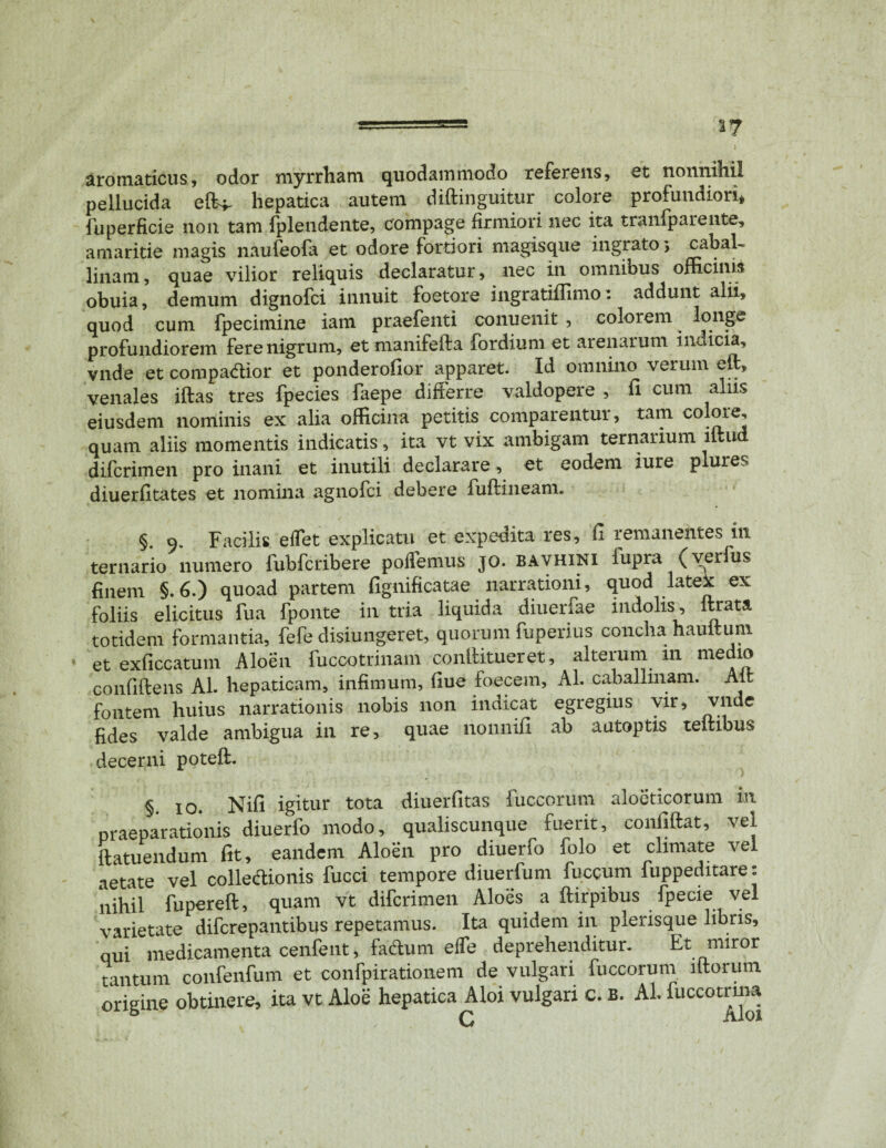 *7 aromaticus, odor myrrham quodammodo referens, et nonnihil pellucida hepatica autem didinguitur colore profundiori* fuperficie non tam fplendente, compage firmiori nec ita tranlparente, amaritie magis naufeofa et odore fortiori magisque ingrato; cabal¬ linam , quae vilior reliquis declaratur, nec in omnibus officinis obuia, demum dignofci innuit foetore ingratiffimo: addunt alii, quod cum fpecimine iam praefenti conuenit , colorem longe profundiorem fere nigrum, etmanifefta fordium et arenarum indicia, vnde et compa&ior et ponderofior apparet. Id omnino verum eft, venales idas tres fpecies faepe differre valdopere , ii cum aliis eiusdem nominis ex alia officina petitis comparentur, tam colote, quam aliis momentis indicatis, ita vt vix ambigam ternarium litud diferimen pro inani et inutili declarare, et eodem iure plures diuerfitates et nomina agnofei debere fudineam. §. 9. Facilis effet explicatu et expedita res, fi remanentes in ternario numero fubfcribere poffemus jo. bavhini fupra (verfus finem §.6.) quoad partem fignificatae narrationi, quod latex ex foliis elicitus fua fponte in tria liquida diuerfae indolis, lirata totidem formantia, fefe disiungeret, quorum fuperius concha haullum et exficcatum Aloen fuccotrinam conllitueret, alterum 111 medio confidens AI. hepaticam, infimum, liue foecem, AI. caballinam. Ait fontem huius narrationis nobis non indicat egregius vir, vnde fides valde ambigua in re, quae nonnifi ab autoptis tellibus decerni potell. §. 10. Nifi igitur tota diuerfitas fuccorum aloeticorum in praeparationis diuerfo modo, qualiscunque fuerit, confiftat, vel ftatuendum fit, eandem Aloen pro diuerfo folo et climate vel aetate vel colledtionis fucci tempore diuerfum fuccum luppeditare: nihil fupered, quam vt diferimen Aloes a ftirpibus fpecie vel varietate diferepantibus repetamus. Ita quidem ili plerisque libris, qui medicamenta cenfent, fadum effe deprehenditur. Et miror tantum confenfum et confpirationem de vulgari fuccorum lftorum origine obtinere, ita vt Aloe hepatica Aloi vulgari c. b. Ab fuccotnna