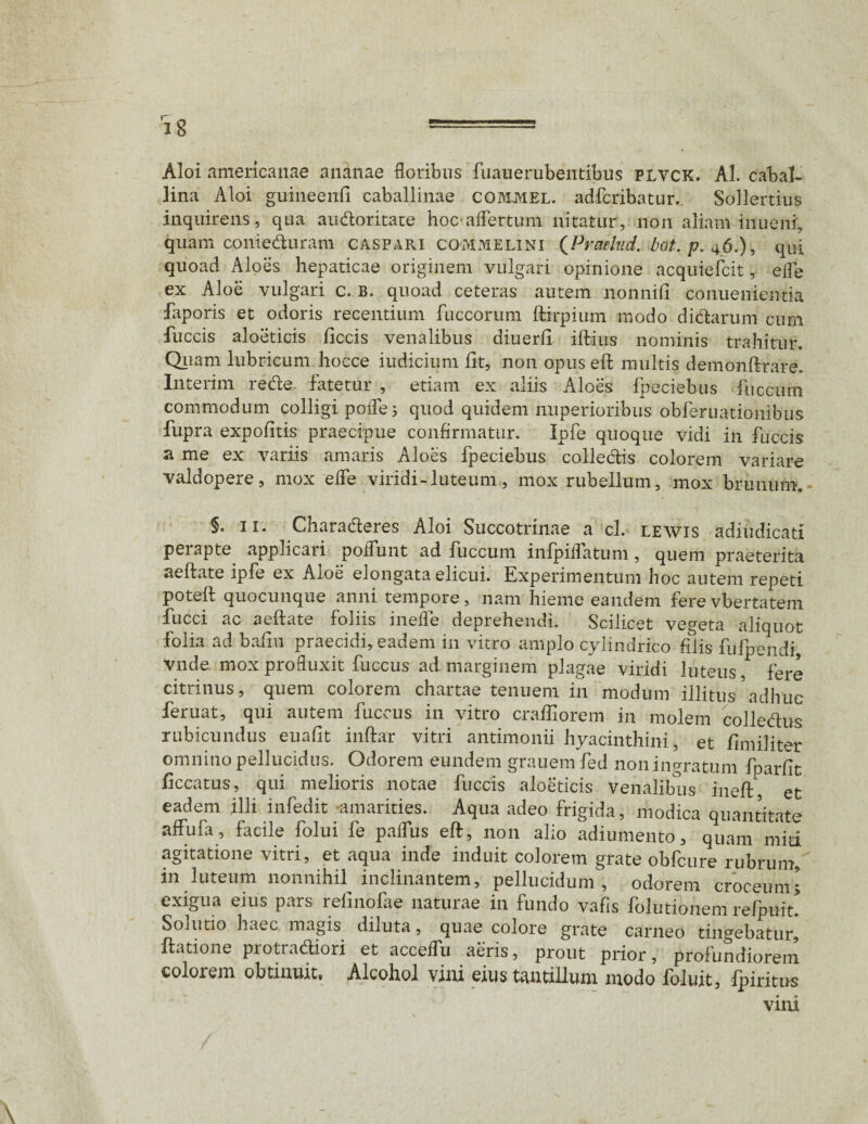 Aloi americanae ananae floribus fuauerubentibus plvck. AI. cabal¬ lina Aloi guineenfi caballinae COM.MEL. adfcribatur. Sollertius inquirens, qua au&oritate hoc aflertum nitatur, non aliam inueni, quam conieduram caspari commelini (Prmlud. ,bot. p. 46.), qui quoad Aloes hepaticae originem vulgari opinione acquiefcit, efls ex Aloe vulgari c. B. quoad ceteras autem nonnifi conuenientia faporis et odoris recentium fuccorum flirpium modo didarum cum fuccis aloeticis ficcis venalibus diuerfi illius nominis trahitur. Quam lubricum hocce iudicium fit, non opus efb multis demonflrare. Interim rede fatetur , etiam ex aliis Aloes fpeciebus fuccum commodum colligi pofle; quod quidem nuperioribus obferuationibus fupra expolitis praecipue confirmatur. Ipfe quoque vidi in fuccis a me ex variis amaris Aloes fpeciebus colledis colorem variare valdopere, mox elfe viridi - luteum, mox rubellum, mox brunum. §. 11. Charaderes Aloi Succotrinae a cl. lewis adiudicati perapte applicari poifunt ad fuccum infpiffatum, quem praeterita aellate ipfe ex Aioe elongata elicui. Experimentum hoc autem repeti potell quocunque anni tempore, nam hieme eandem fere vbertatem fucci ac aellate foliis inefle deprehendi. Scilicet vegeta aliquot folia ad bafiu praecidi, eadem in vitro amplo cylindrico filis fiifpendi, vnde mox profluxit fuccus ad marginem plagae viridi luteus, fere citrinus, quem colorem chartae tenuem in modum illitus'adhuc feruat, qui autem fuccus in vitro crafiiorem in molem colledus rubicundus euafit inflar vitri antimonii hyacinthini, et fimiliter omnino pellucidus. Odorem eundem grauem fed non ingratum fparfic ficcatus, qui melioris notae fuccis aloeticis venalibus inell, et eadem illi infedit amarities. Aqua adeo frigida, modica quantitate affufa, facile folui fe palfus eft, non alio adiumento, quam miti agitatione vitri, et aqua inde induit colorem grate obfcure rubrum, in luteum nonnihil inclinantem, pellucidum, odorem croceum; exigua eius pars refinofae naturae in fundo vafis folutionem refpuit' Solutio haec magis diluta, quae colore grate carneo tingebatur, Ratione protradliori et acceffu aeris, prout prior, profundiorem colorem obtinuit. Alcohol vini eius tantillum modo foluit, fpiritus vini