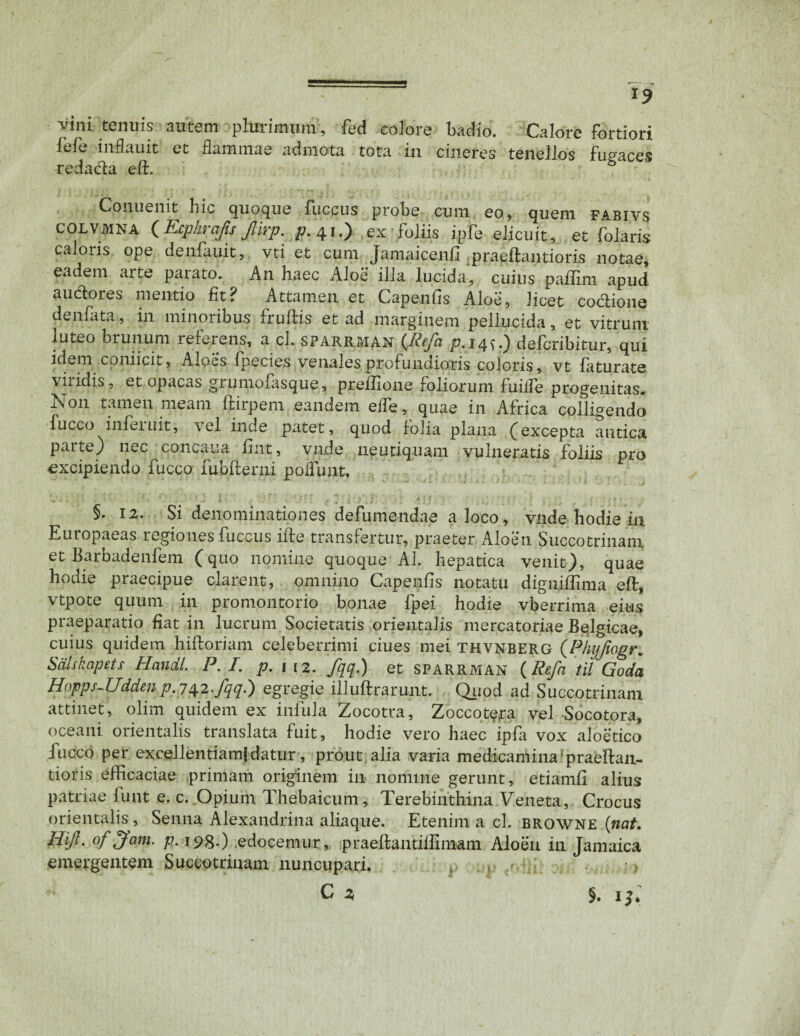 *9 vini tenuis autem plurimum, fed colore badio. Calore fortiori fefe inflauit et flammae admota tota in cineres tenellos fugaces redada eft. b Conuenit hic quoque fuccus probe cum eo, quem fabivs colvmna (Ecphrajis fiirp. /7.41.) ex foliis ipfe elicuit, et folaris caloris ope denfauit, vti et cum Jamaicenfi praeftantioris notae, eadem arte parato. An haec Aloe illa lucida, cuius paffim apud audores mentio fit? Attamen et Capenfis Aloe, licet codiona denfata, in minoribus frudis et ad marginem pellucida, et vitrum luteo brunum referens, a cl. sparrman (llefci /7.14^.) defcribitur, qui idem coniicit. Aloes fpecies venales profundioris coloris, vt faturate viridis, et opacas grumofasque, preffione foliorum fuiife progenitas. Non tamen meam ftirpem eandem effe, quae in Africa colligendo fucco infeiuit, \cl inde patet, quod folia plana (excepta antica parte) nec concaua fint, vnde neutiquam vulneratis foliis pro excipiendo fucco fubfterni poliunt, §. 12. Si denominationes defumendae a loco, vnde hodie in Europaeas regiones fuccus ifte transfertur, praeter Aloen Succotrinani et Barbadenfem ( quo nomine quoque AI. hepatica venit), quae hodie praecipue clarent, omnino Capenfis notatu digniffima eft, vtpote quum in promontorio bonae fpei hodie vberrima eius praeparatio fiat in lucrum Societatis orientalis mercatoriae Belgicae, cuius quidem hiftoriam celeberrimi ciues mei thvnberg (Phyjiogr, Sdlskapets Handl. P.I. p. 1 12. fqq.) et SPARRMAN (Refa tii Goda Hopps-Udden/7.742-fqq.) egregie illuftrarunt. Quod ad Succotrinani attinet, olim quidem ex infula Zocotra, Zoccotera vel Socotora, oceani orientalis translata fuit, hodie vero haec ipfa vox aloetico fucco per excellentiam!datur, prout alia varia medicamina !praeftan- tioris efficaciae primam originem in nomine gerunt, etiamfl alius patriae iunt e. c. Opium Thebaicum, Terebinthina Veneta, Crocus orientalis , Senna Alexandrina aliaque. Etenim a cl. browne (nat. Hifl. of Jam. p. 198.) edocemur, praeftantiftimani Aloen in Jamaica emergentem Succotrinani nuncupari. §. 1J*