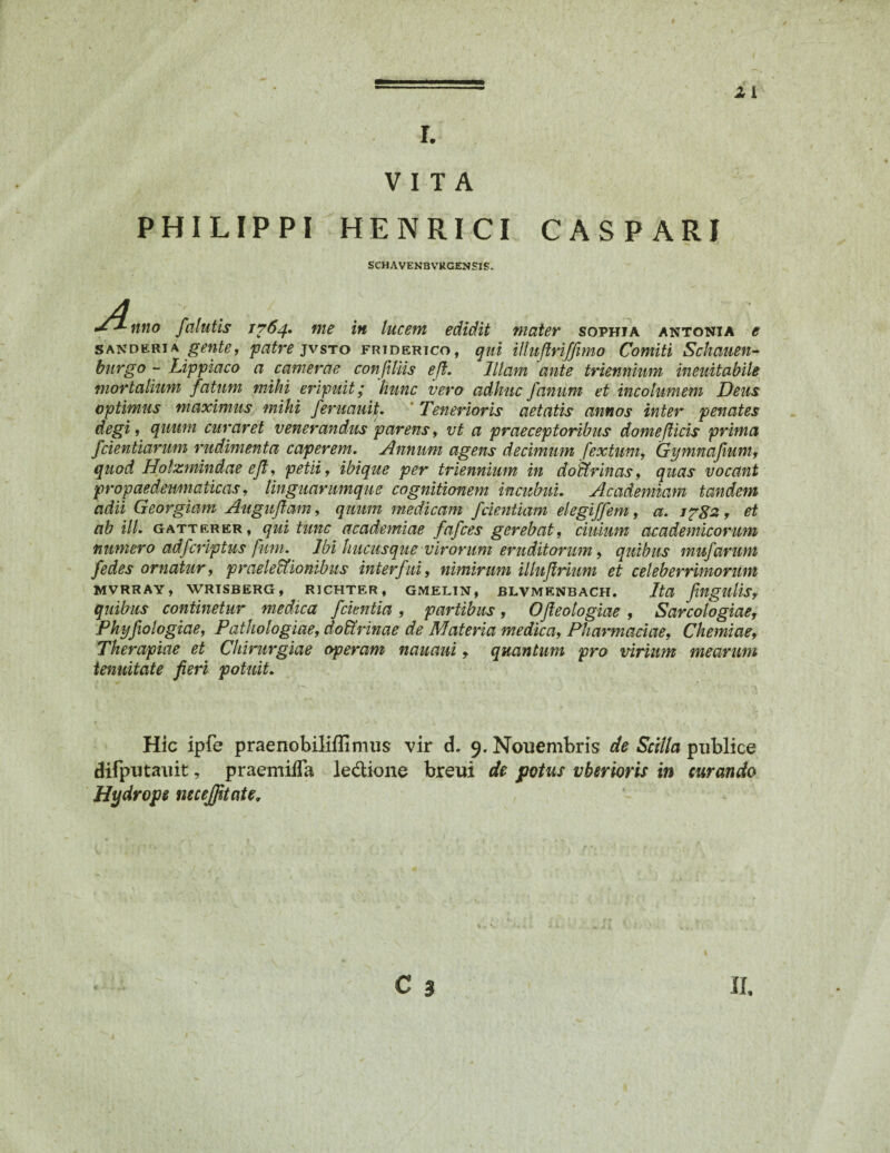 r. VITA PHILIPPI HENRICI CASPARI SCHAVENBVRGENSIS. •**-nno falutis 1^64. me in lucem edidit mater sophia antonia e sanderia gente, patre jvsto friderico, qui Uluflriffimo Comiti Sckauen- burgo - Lippiaco a camerae confiliis eft. Illam ante triennium ineuitabile mortalium fatum mihi eripuit; hunc vero adhuc fanum et incolumem Deus optimus maximus mihi feruauit. ' Tenerioris aetatis annos inter penates degi, quum curaret venerandus parens, vt a praeceptoribus dome(licis prima fidentiarum rudimenta caperem. Annum agens decimum fextum, Gymnafium, quod Hotzmindae eft, petii, ibique per triennium in doictrinas, quas vocant propaedewnaiicas, tinguarumque cognitionem incubui. Academiam tandem adii Georgiam Auguflam, quum medicam fdentiam elegiffem, a. ipga , et ab ili. g att er er, qui tunc academiae fafces gerebat, ciulum academicorum numero adfcriptus funi. Ibi hucusque virorum eruditorum, quibus mufarum fedes ornatur, praelectionibus interfui, nimirum illuftrium et celeberrimorum mvrray, wrisberg, rjchter, gmelin, blvmenbach. Ita fngulis, quibus continetur medica f cientia , partibus , Ojteologiae , Sarcologiae, Phyfxologiae, Pathologiae, doUrinae de Materia medica, Pharmaciae, Chemiae, Therapiae et Chirurgiae operam nauaui y quantum pro virium mearum tenuitate fieri potuit. Hic ipfe praenobiliflimus vir d. 9. Nouembris de Scilla publice difputauit, praemiiTa ledione breui de potus vberioris in curando Hydrope necejfttate.