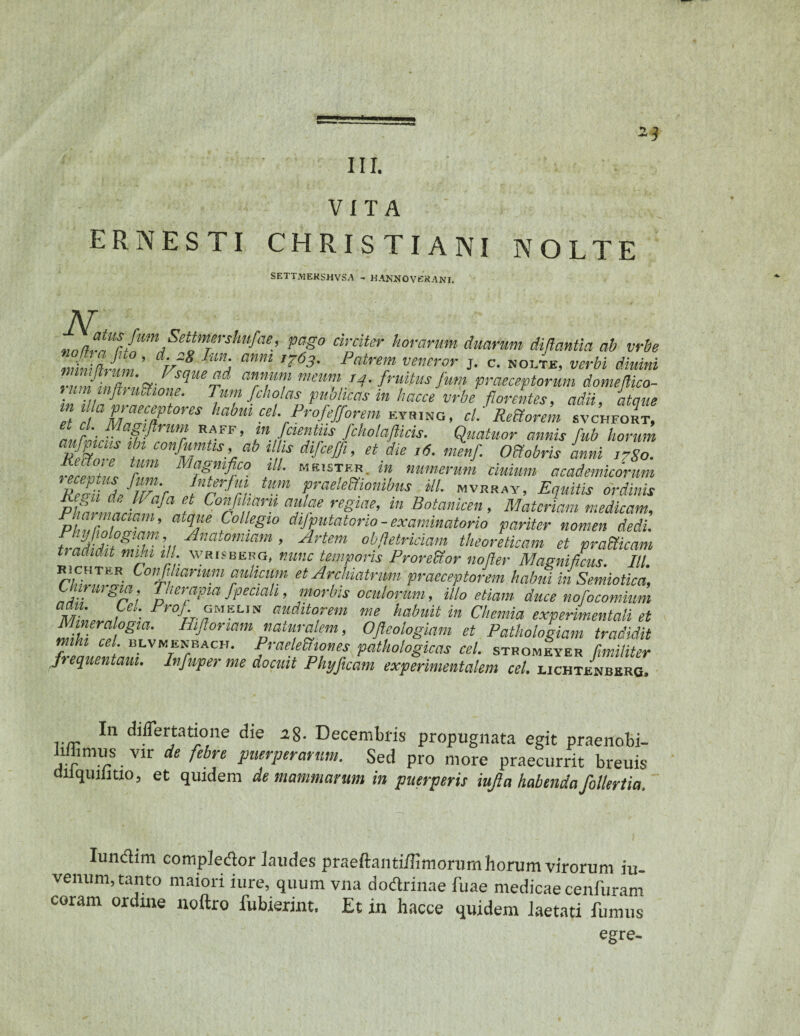 VITA ER NESTI CHRISTIANI NOLTE SETTMEKSHVSA - HANNOVEKANI. T pag° drciter h6?arum duarum diftantia ab vrbe rnUaJtm’ dr/8 Tmj amt 1763' Patrem veturor j. c. nolte, verbi diuini r minZZftiZZ ?* *??*} mmr?,.I4- f™tus fum praeceptorum domeflico- t hm mftt iiUione. Tum fcho/as pnolicas in hacce vrbe florentes, adii, atque in 1 a praeceptores habm cel.Profefforem kyring, cl. ReUorem svchfort, r'- ; • y ll}nr RA £’F > fcientiis fcholafticis. Quatuor annis fub horum aufpicas ibi confumtis ab ii s difceffi, et die ,6. nienf. Offobris inni ,7So. receZZ nZ MilgZZ° f' MB,STE«- in numerum duium academicomm ReZ) dJlv',r irKtfr Pellionibus ili. mvrray, Equitis ordinis PlFZZl ' 7 f Coffiam aulae regiae, in Botanicen, Materiam medicam, PhZZfZT’ atqr ?0 legl° dllPntat°rio - examinatorio pariter nomen dedi. trZdiZli ’u Ana‘onmm ’ Artem obftetnciam theoreticam et prafficam tradidit mihi ill wrisbero, mmc temporis ProreUor noder Magnificus. IU. bichter Confi iarmm aulicum et Archiatrum praeceptorem habui in Semiotica, Chirurgia, Therapia fpeciah, morbis oculorum, illo etiam duce nofocomium mL auditorem me habuit in Chemia experimentali et M neralogta. Hiftonam naturalem, Ofleologiam et Pathologiam tradidit mihi cel. blvmenbach. Praelectiones pathologicas cel. stromeyer fimiliter Jt equentam. Infuper me docuit Phyficam experimentalem cel. ljchtenbero. In differtatione die a8- Decembris propugnata egit praenobi- liibmus vir de febre puerperarum. Sed pro more praecurrit breuis uiiquilitio, et quidem de mammarum in puerperis iujia habendafollertia. Iundlim compledor inudes praeftantifliniorumhorum virorum iu- venum, tanto maiori iure, quum vna dodrinae fuae medicae cenfuram coram ordine uoftro fubierint, Et in hacce quidem laetati fumus egre-