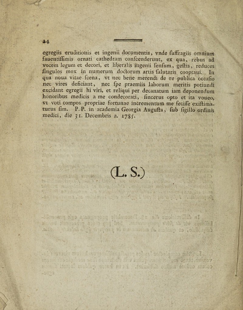 *4 - egregiis eruditioiiis et ingenii documentis, vnde fuffragiis omnium fauentiifimis ornati cathedram confcenderunt, ex qua, rebus ad vocem legum et decori, et liberalis ingenii fenfum, geftis, reduces jfltigulos mox in numerum dodorum artis falutaris cooptaui. In qua noua vitae fcena, vt nec bene merendi de re publica occafio nec vires deficiant, nec fpe praemiis laborum meritis potiundi excidant egregii hi viri, et reliqui per decanatum iam deponendum honoribus medicis a me condecorati, fincerus opto et ita voueo, vt voti compos propriae fortunae incrementum me fecifie exift i ma¬ turus fim. P.P. in academia Georgia Augufta, fub figillo ordinis medici, die 51. Decembris, a. 178 (L.S.)