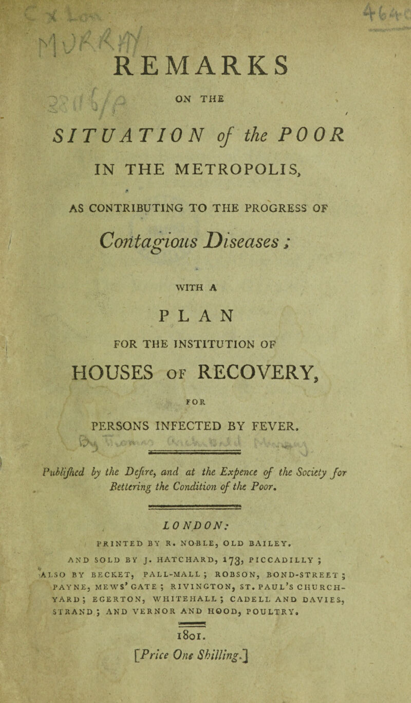 REMARKS . ■3) ^ ON THE SITUATION of the POOR IN THE METROPOLIS, * AS CONTRIBUTING TO THE PROGRESS OF Contagions Diseases ; WITH A PLAN •i FOR THE INSTITUTION OF y HOUSES OF RECOVERY, FOR PERSONS INFECTED BY FEVER. Pitblijhed by the Defire, and at the Expence of the Society for Bettering the Condition of the Poor, , LONDON: I PRINTED BY R. NOBLE, OLD BAILEY. AND SOLD BV J. HATCHARD, I73, PICCADILLY ; •ALSO BY BECKET, PALL-MALL ; ROBSON, BOND-STREET ; PAYNE, MEWS* GATE ; RIVINGTON, ST. PAUL’S CHURCH¬ YARD *, EGERTON, WHITEHALL; CADELLAND DAVIES, STRAND ; AND VERNOR AND HOOD, POULTRY. 1801. [Price One Shilling,^