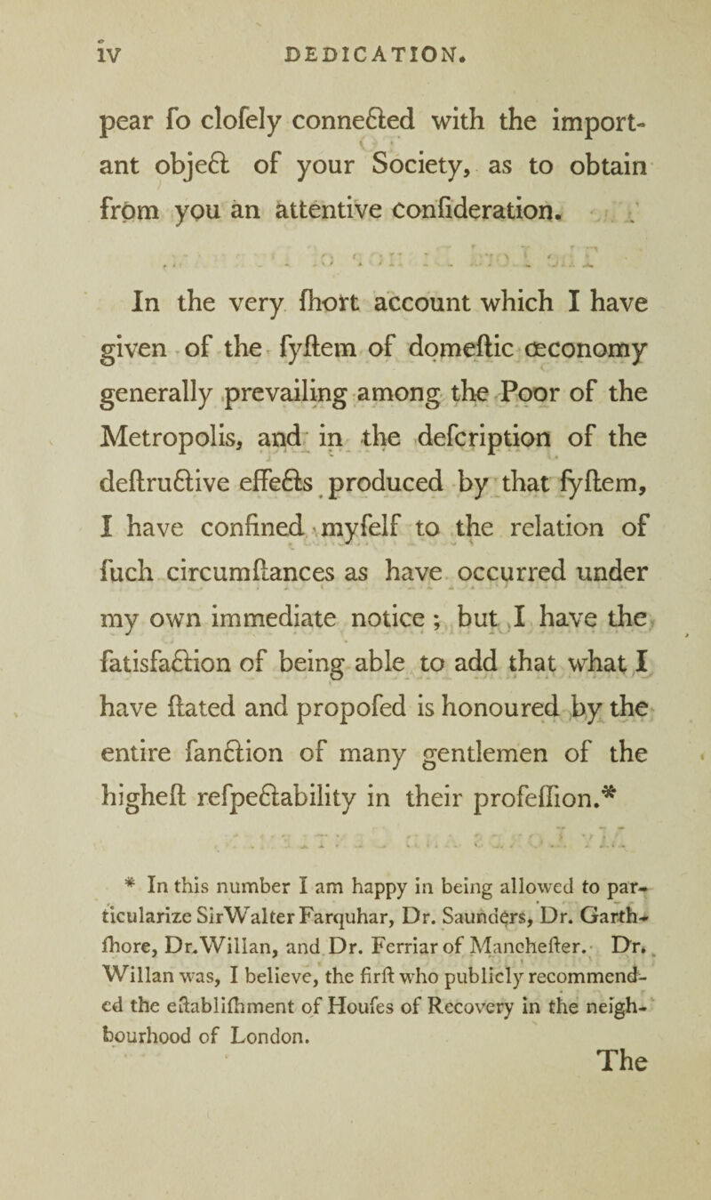 pear fo clofely connefted with the import- ant objeft of your Society, as to obtain* from you an attentive corifideration. In the very fhott account which I have given ^of the^ fyftem of domefticjceconomy generally .prevailing among the Poor of the Metropolis, and; in_ the defcription of the i • deftruftive effefts produced by' that fyftem, I have confined \myfelf to the relation of fuch circumftances as have, occurred under .*.1 A A my own immediate notice ; but ,1 have the., fatisfaftion of being able, to add that what have ftated and propofed is honoured by the^ entire fanftion of many gentlemen of the higheft refpe6iability in their profeflion.* * In this number I am happy in being allowed to par-* ticularize SirWalterFarquhar, Dr. Saunders, Dr. Garth-* fhore, Dr.Wilian, and Dr. Ferriar of Manchefter.- Dr* ^ Willan was, I believe, the firft who publicly recommend¬ ed the eftablilbrnent of Houfes of Recovery in the neigh-‘ bourhood of London. The