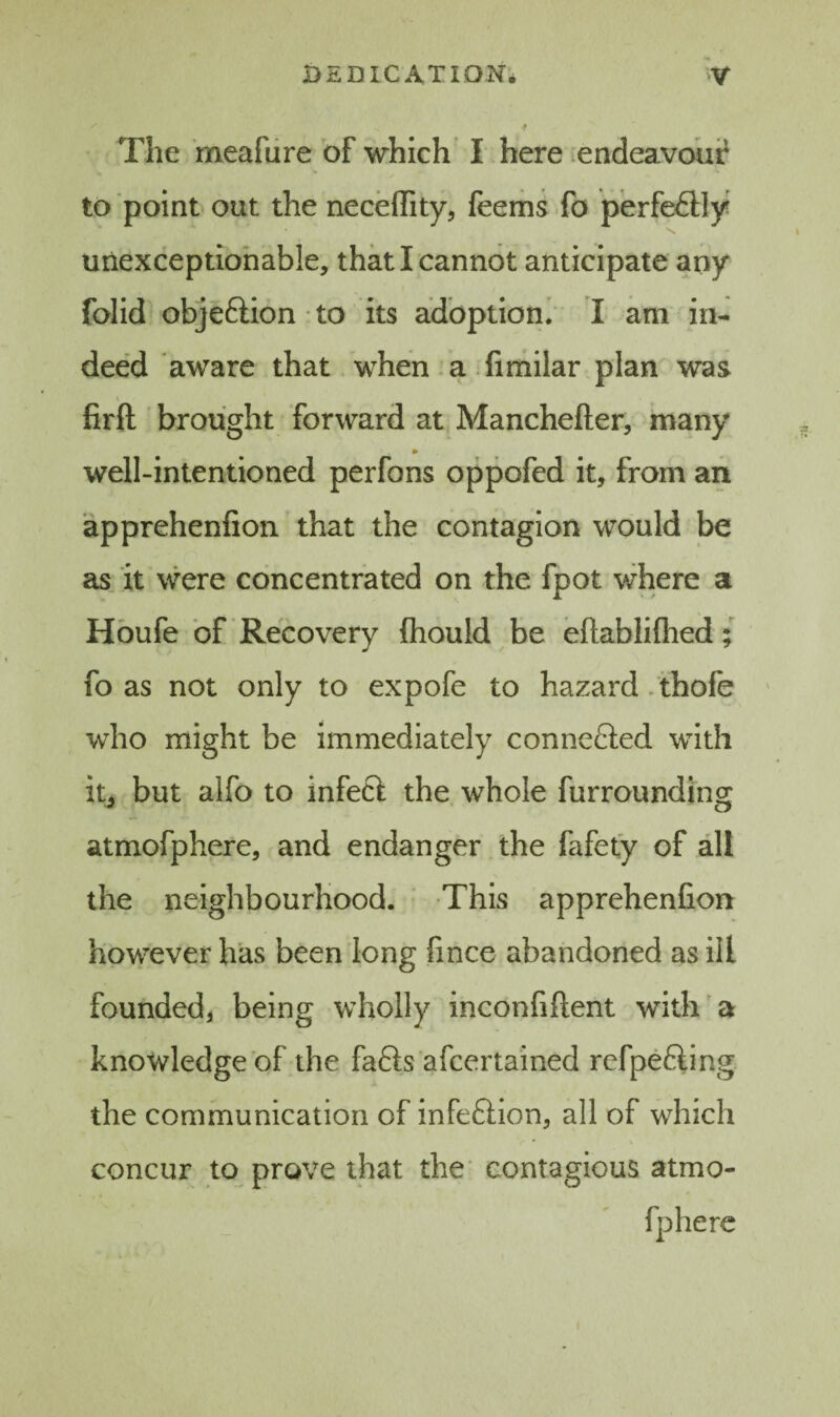 j The meafure of which I here endeavoui? to point out the neceffity, feems fo perfeftly unexceptionable, that I cannot anticipate any folid objeftion to its adoption; I am in¬ deed aware that when a firhilar plan was firft brought forward at Manchefter, many well-intentioned perfons oppofed it, from an apprehenfion that the contagion would be as it were concentrated on the fpot where a Hbufe of Recovery fhould be eftablilhed; fo as not only to expofe to hazard. thofe who might be immediately connefted with itj but alfo to infeft the whole furrounding atmofphere, and endanger the fafety of all the neighbourhood. This apprehenfion however has been long fince abandoned as ill founded, being wholly inconfiftent with a knowledge of the fafts afcertained refpefting the communication of infeftion, all of which concur to prove that the' contagious atmo¬ fphere