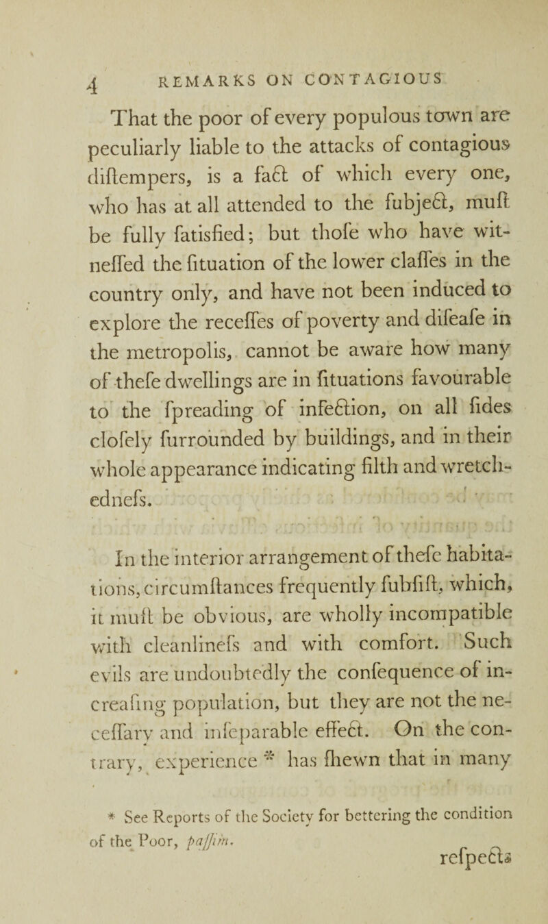 That the poor of every populous town are peculiarly liable to the attacks of contagious (iiftempers, is a faft of which every one, who has at all attended to the fubjeft, muft be fully fatisfied; but thofe who have wit- neffed the fituation of the lower clafles in the country only, and have not been induced to explore the receffes of poverty and difeafe in the metropolis, cannot be aware how many of-thefe dwellings are in fituations favourable to^ the fpreading of Infeftlon, on all fides clofely furroimded by buildings, and in their whole appearance indicating filth and wretch- ednefs. ' v! • • In the interior arrangement of thefe habita- iions,circumfiances frequently fubfift, which, it mufi be obvious, are wholly incompatible vath cleanlinefs and with comfort. Such evils are undoubtedly the confequence of in- creafing population, but they are not the ne- cefi'ary and mleparable effedt. On the con¬ trary, experience “ has fliewn that in many * See Reports of tlie Society for bettering the condition ofthe^Poor,