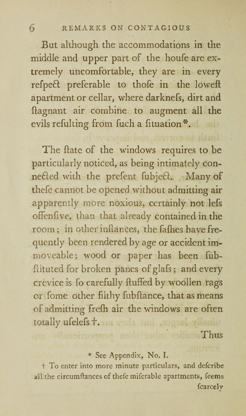 But although the accommodations in the middle and upper part of the houfe are ex¬ tremely uncomfortable, they are in every refpeft preferable to thofe in the loweft apartment or cellar, where darknefs, dirt and ftagnant air combine to augment all the evils refulting from fuch a fituation^. The ftate of the windows requires to be particularly noticed, as being intimately con- nefted with the prefent fubjeft. Many of thefe cannot be opened without admitting air apparently more noxious, certainly not lefs offenfive, than that already contained in the room; in other inftances, the fafhes have fre¬ quently been rendered by age or accident im¬ moveable; wood or paper has been fub- fiituted for broken panes of glafs; and every crevice is fo carefully fluffed by woollen rags or fome other filthy fubflance, that as means of admittin<T frefh air the windows are often o totally ufelefs f. . . Thus ♦ See Appendix, No. L t To enter into more minute particulars, and defcribe all the circumftances of thefe miferable apartments, feems fcarcelv