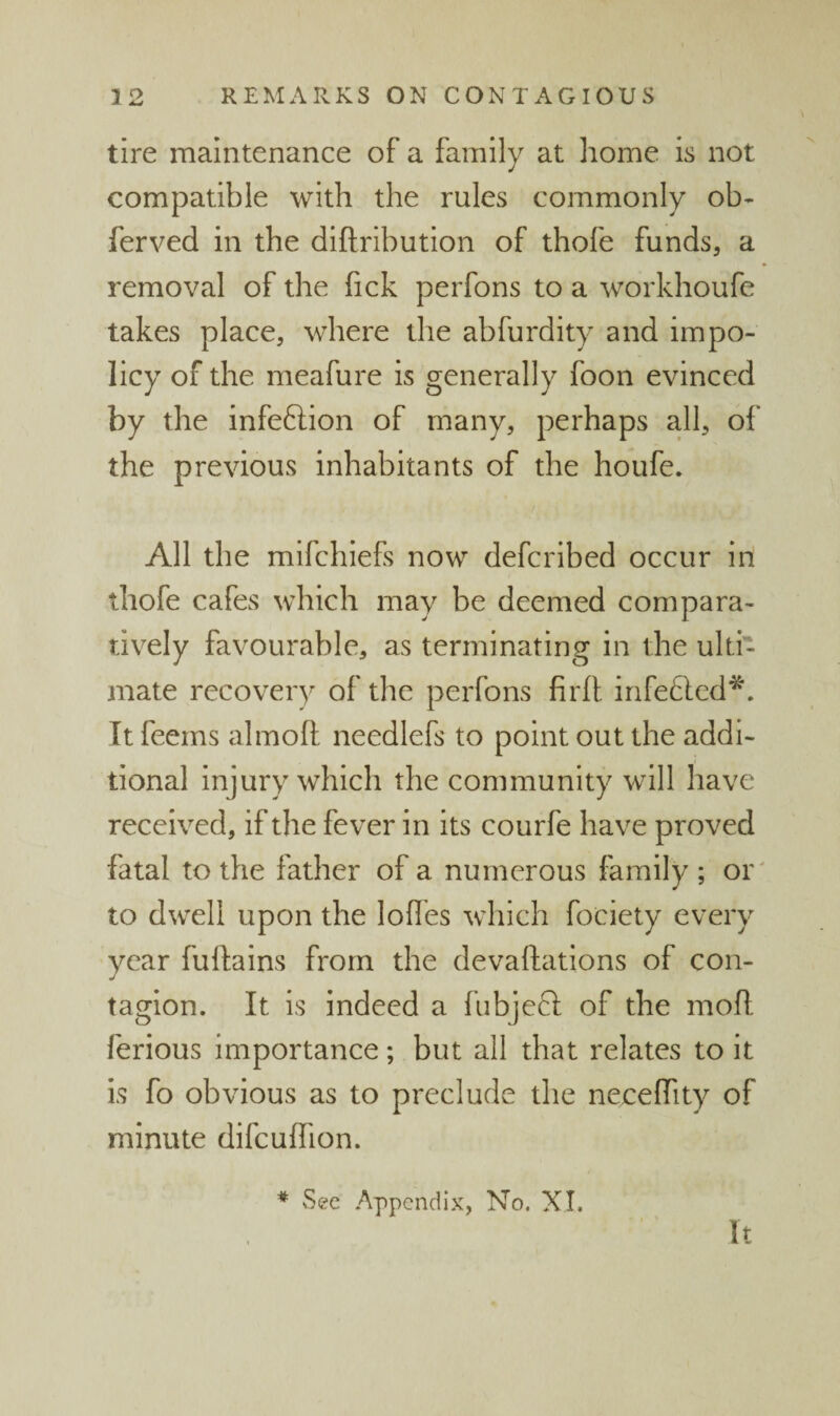 tire maintenance of a family at home is not compatible with the rules commonly ob- ferved in the diftribution of thofe funds, a removal of the fick perfons to a workhoufe takes place, where the abfurdity and impo¬ licy of the meafure is generally foon evinced by the infeftion of many, perhaps all, of the previous inhabitants of the houfe. All the mifchlefs now defcribed occur in thofe cafes which may be deemed compara¬ tively favourable, as terminating in the ulti¬ mate recovery of the perfons firfl infefted^A It feems almoft needlefs to point out the addi¬ tional injury which the community will have received, if the fever in its courfe have proved fatal to the father of a numerous family ; or' to dwell upon the lofles which fociety every year fuftains from the devaftations of con- tagion. It is indeed a fubjeft of the mofl ferious Importance; but all that relates to it is fo obvious as to preclude the neceirity of minute difcuflion. ♦ vSee Appendix, No. XL It