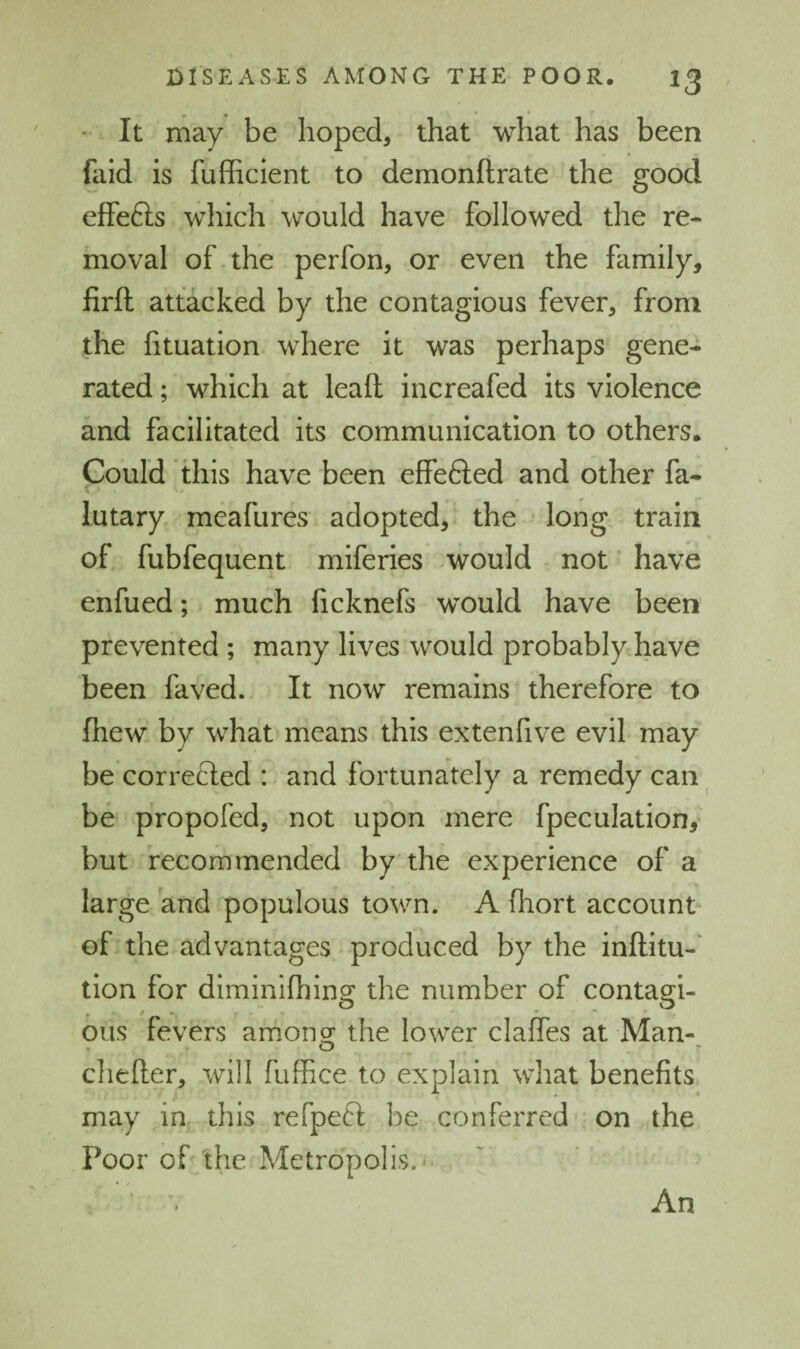 • It may be hoped, that what has been faid is fufhcient to demonftrate the good effefts which would have followed the re¬ moval of the perfon, or even the family, firfl attacked by the contagious fever, from the fituation where it was perhaps gene¬ rated ; which at lead increafed its violence and facilitated its communication to others. Could this have been effefted and other fa- lutary meafures adopted, the long, train of fubfequent miferies would not have enfued; much ficknefs would have been prevented ; many lives would probably have been faved. It now remains therefore to fhew by what means this extenfive evil may be corrected : and fortunately a remedy can ^ be propofed, not upon mere fpeculationy but recommended by the experience of a large and populous town. A (hort account of the advantages produced by the inftitu-' tion for diminiOiing the number of contagi¬ ous fevers amongr the lower clalfes at Man- o cliefter, will fuffice to explain what benefits may in, this refpeft be conferred on the Poor of the Metropolis.' An