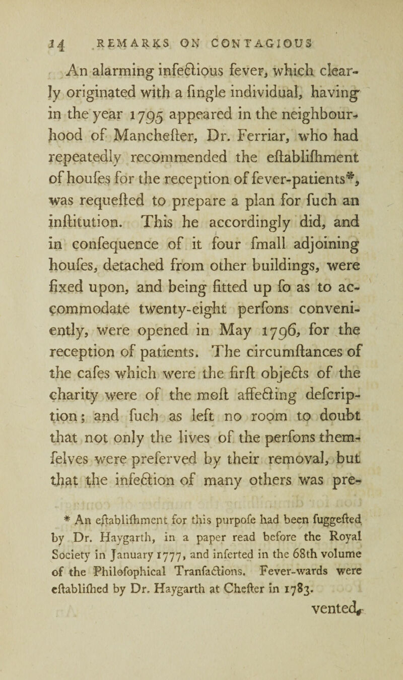 An alarming infeftious fever, which clear¬ ly originated with a fingle individual, having' in the year 1795 appeared in the neighbour-^ hood of Manchefter, Dr. Ferriar, who had repeatedly recommended the eftablifliment of houfe^ for the reception of fever-patients^, was requefted to prepare a plan for fuch an inftitution. This he accordingly did, and in confequence of it four fmall adjoining houfes, detached from other buildings, were fixed upon, and being fitted up fo as to ac¬ commodate twenty-eight perfons conveni¬ ently, were opened in May 1796, for the reception of patients. The circumftances of the cafes which were the firft obje6ls of the charity were of the moll affeSing defcrip- tion; and fuch as left no room to doubt that not only the lives of the perfons them- felves were preferved by their removal, but that the infeftion of many others was pre- * An efltablifliment for this purpofe had been fuggefted by Dr. Haygarth, in a paper read before the Royal Society in January 1777, and inferted in the 68th volume of the Philofophical Tranfa^llons, Fever-wards were cftablhhed by Dr. Haygarth at Chefter in 1783. vented^