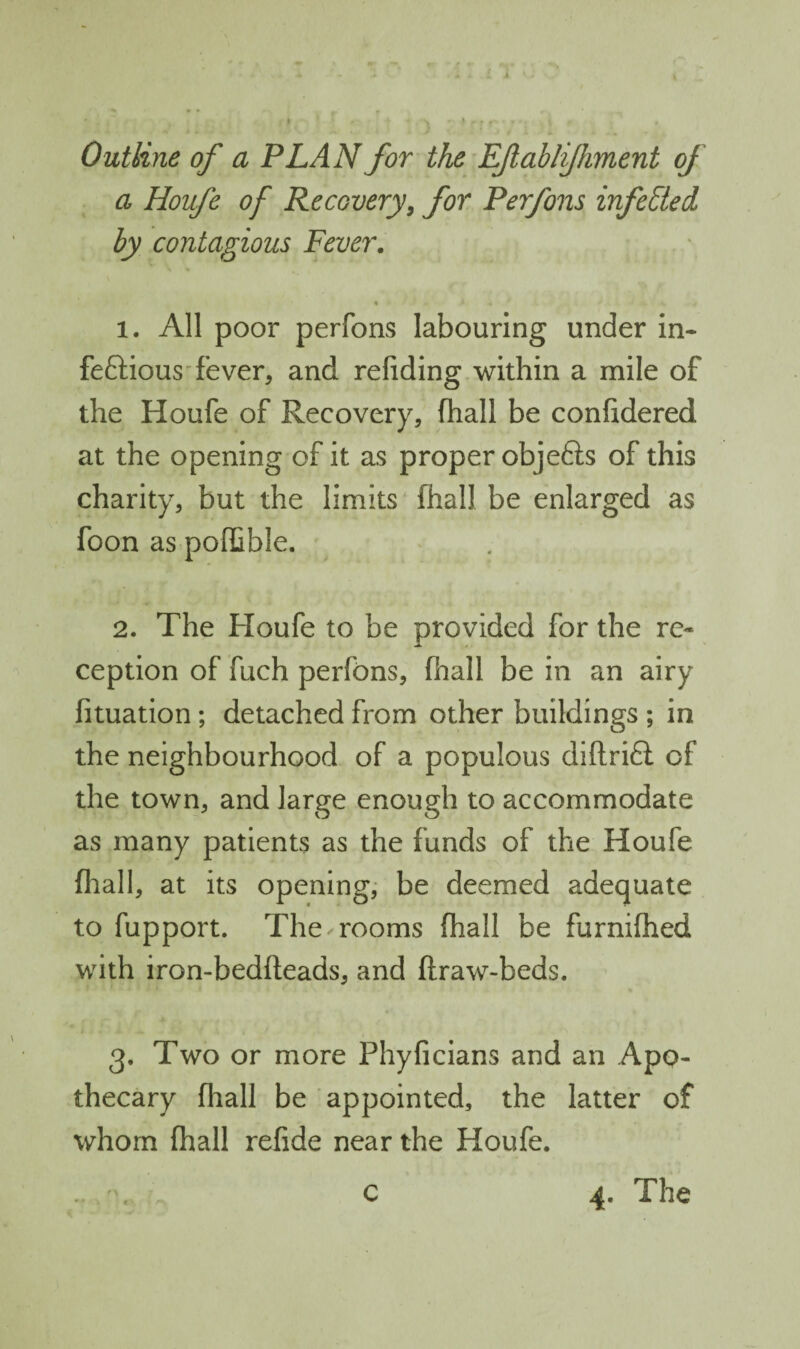 Outline of a PLAN for the EJlabli/hment of a Houfe of Recovery^ for Perfons infected by contagious Fever, % 1. All poor perfons labouring under in- feftious'fever, and refiding within a mile of the Houfe of Recovery, fhall be confidered at the opening of it as proper objefts of this charity, but the limits fhall be enlarged as foon as poffible. 2. The Houfe to be provided for the re¬ ception of fuch perfons, fhall be in an airy fituation; detached from other buildings ; in the neighbourhood of a populous diftrifl: of the town, and large enough to accommodate as many patients as the funds of the Houfe fliall, at its openings be deemed adequate to fupport. The rooms fhall be furnifhed with iron-bedfteads, and flraw-beds. 3. Two or more Phyficlans and an Apo¬ thecary fhall be appointed, the latter of whom fhall refide near the Houfe. c 4. The