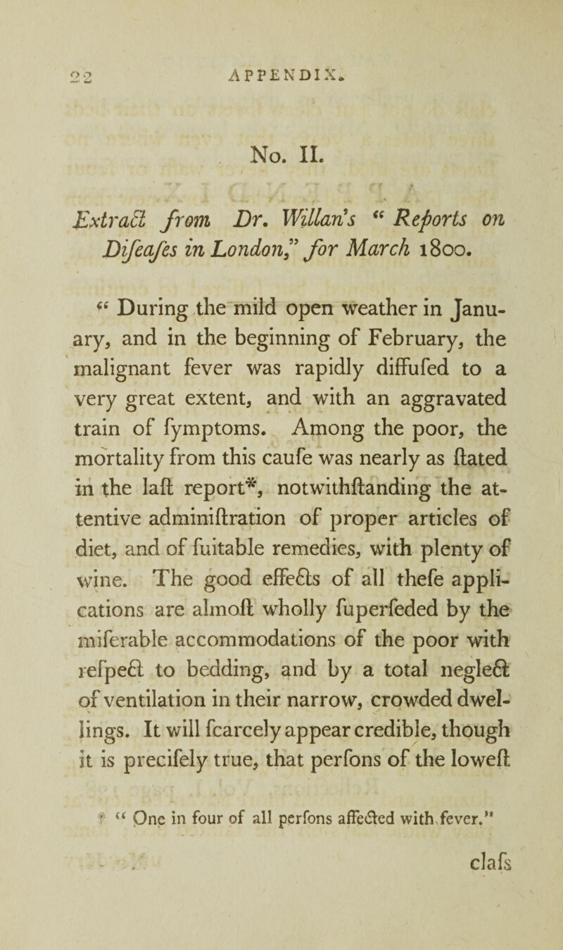 . No. 11. '** ' ; ' i ' ' ■ r . Extract from Dr. WUlaris Reports on Difcafes in London^' for March 1800. During the'mild open weather in Janu¬ ary, and in the beginning of February, the malignant fever was rapidly diffufed to a very great extent, and with an aggravated train of fymptoms. Among the poor, the mortality from this caufe was nearly as ftated in the laft report*^, notwithftandihg the at¬ tentive adminiftration of proper articles of diet, and of fuitable remedies, with plenty of wine. The good effcfts of all thefe appli¬ cations are almoft’ wholly fuperfeded by the miferable accommodations of the poor with refpeft to bedding, and by a total neglefl of ventilation in their narrow, crowded dwel¬ lings. It will fcarcely appear credible, though it is precifely true, that perfons of the loweft f “ One in four of all perfons afFe6led with^fever.** - , clafs