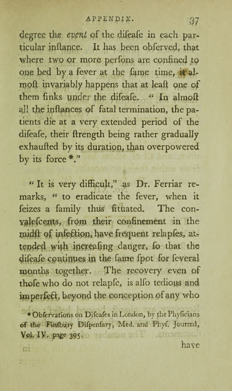 degree the ev^ent of the difeafe in each par¬ ticular inftance. It has been obferved, that where two or more perfpns are confined to one bed by a fever at the fame time, it' ah moft ipvariably happens that at leaft one of them finks under the difeafe. In almoft aJ! the in fiances of fatal termination, the pa¬ tients die at a very extended period of the difeafe, their firength being rather gradually exhaufied by its duration, than overpowered by its force It is very difficult,” as Dr. Ferriar re¬ marks, to eradicate the fever, when it feizes a family thus fituated. The con- valrfc^t^s, from their confinement in the midft of hifcffipn, have frequent relapfes, .at¬ tended whh ipCF^fing .danger, fo that the difeafe continues in the farne fpot for feveral months together. The recovery even of thofe who do not relapfe, is alfo tedious and ynperjfeft, beyond the conception of any who ♦ Obfervations on Difcafes In London, by the Phyficians of the^ Finfbury Difpenfary, Med. and Phyf. Jouriral, VaI. jy. pAge S95v have