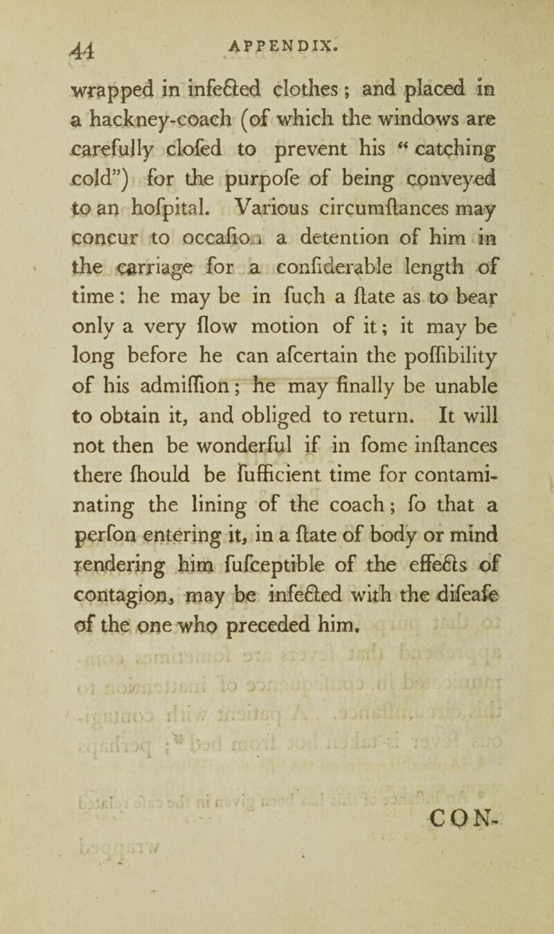 wrapped in infefted clothes; and placed in a hackney-coach (of which the windows are carefully clofed to prevent his catching cold”) for the purpofe of being conveyed to an hofpital. Various circumftances may concur to occalioii a detention of him in the carriage for .a confiderable length of time: he may be in fuch a Rate as to bear only a very flow motion of it; it may be long before he can afcertain the poflibility of his admiflion; he may finally be unable to obtain it, and obliged to return* It will not then be wonderful if hi fome inftances there fhould be fufficient time for contami¬ nating the lining of the coach; fo that a perfon entering it, in a flate of body or mind rendering him fufceptible of the elfefls of contagion^ may be infefted with the difeafe of the one who preceded him. i. ^ * CON-