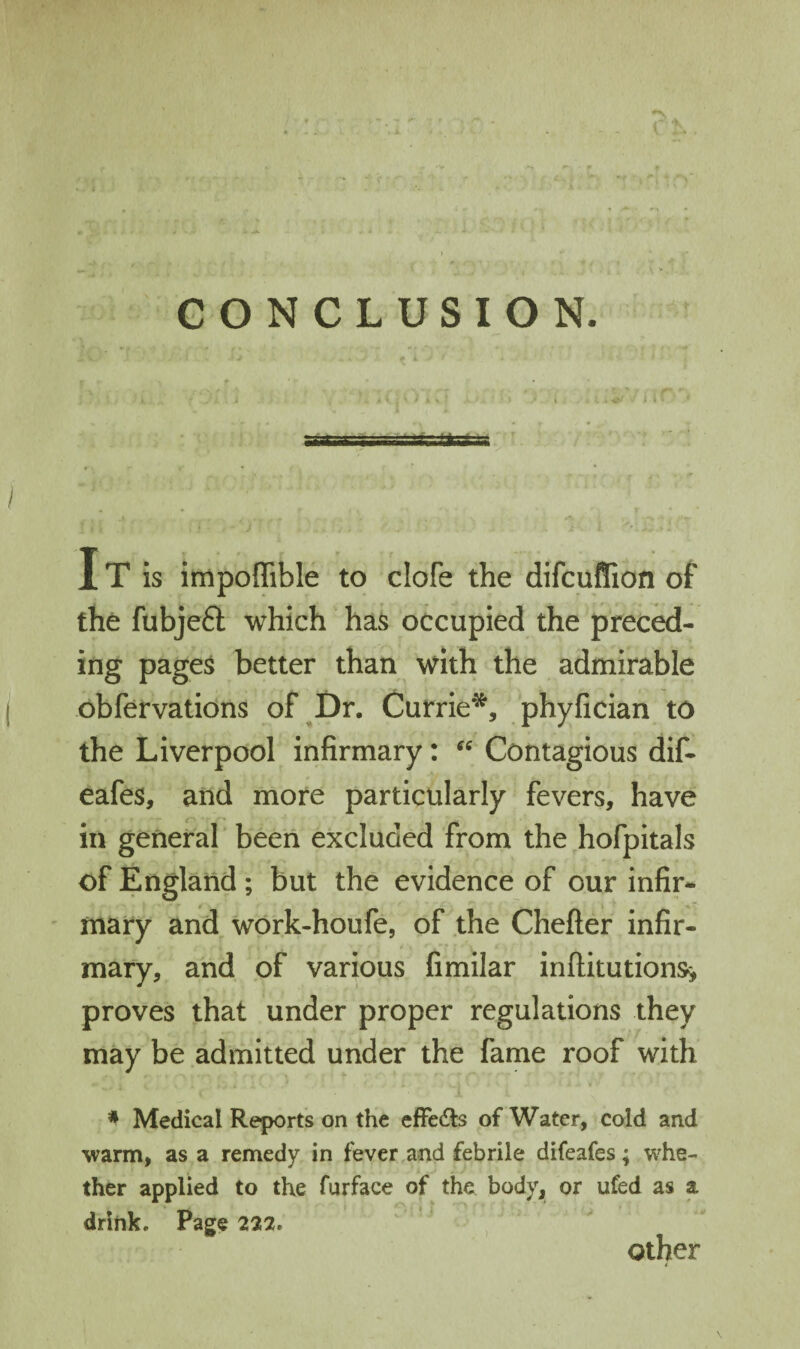 CONCLUSION. i IT is impoffible to clofe the difcuffion of the fubjefl: which has occupied the prec^- ing pages better than with the admirable obfervations of ^Dr. Currie'^, phyfician to the Liverpool infirmary: “ Contagious dif- eafes, and more particularly fevers, have in general been excluded from the hofpitals of England ; but the evidence of our infir* mary and work-houfe, of the Chefter infir¬ mary, and of various fimilar inftitutions> proves that under proper regulations they may be admitted under the fame roof with * Medical Reports on the efFedls of Water, cold and warm, as a remedy in fever and febrile difeafes; whe¬ ther applied to the furface of the body, or ufed as a drink. Page 222. Other