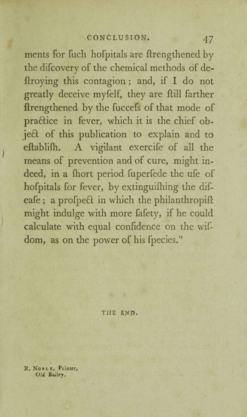 ments for fuch hofpitals are ftrengthened by the difcovery of the chemical methods of de- ftroying this contagion ; and, if I do not greatly deceive myfelf, they are ftill farther ftrengthened by the fuccefs of that mode of praftice in fever, which it is the chief ob- jeft of this publication to explain and to eftablifh. A vigilant exercife of all the means of prevention and of cure, might in¬ deed, in a fhort period fuperfede the ufe of hofpitals for fever, by extinguifhing the dif- eafe; a profpe6l in which the philanthropift might indulge with more fafety, if he could calculate with equal confidence on the wif- dom, as on the power of his fpecies.’* \ THE END. U. Nor.LE, Printer, Old Bailey,