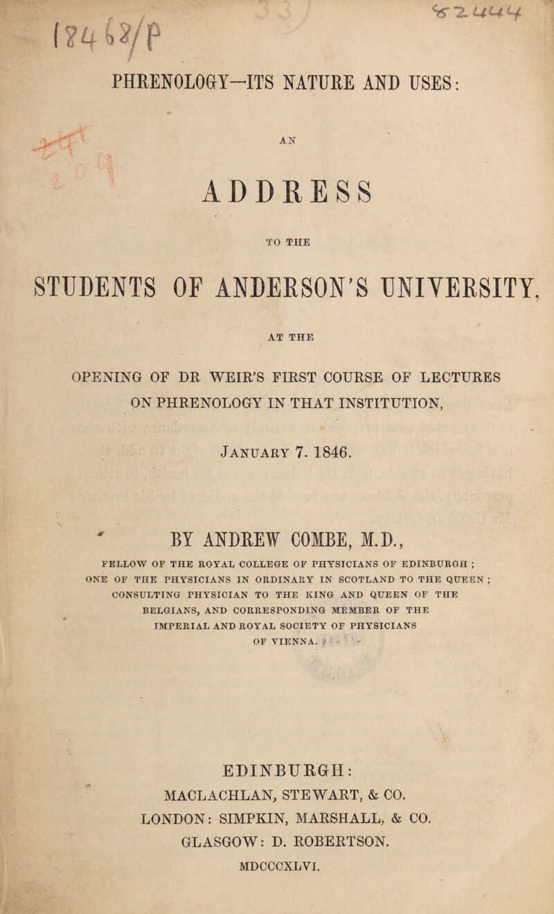 %-2U4^ PHRENOLOGY—ITS NATURE AND USES: ADDRESS TO THE STUDENTS OF ANDERSON’S UNIVERSITY, AT THE OPENING OF DR WEIR’S FIRST COURSE OF LECTURES ON PHRENOLOGY IN THAT INSTITUTION, January 7. 1846. BY ANDREW COMBE, M.D., FELLOW OF THE ROYAL COLLEGE OF PHYSICIANS OF EDINBURGH ; ONE OF THE PHYSICIANS IN ORDINARY IN SCOTLAND TO THE QUEEN ; CONSULTING PHYSICIAN TO TFIE KING AND QUEEN OF THE BELGIANS, AND CORRESPONDING MEMBER OF THE IMPERIAL AND ROYAL SOCIETY OF PHYSICIANS OF VIENNA, -i EDINBURGH: MACLACHLAN, STEWART, & CO. LONDON: SIMPKIN, MARSHALL, & CO. GLASGOW: D. ROBERTSON. MDCCCXLVI.