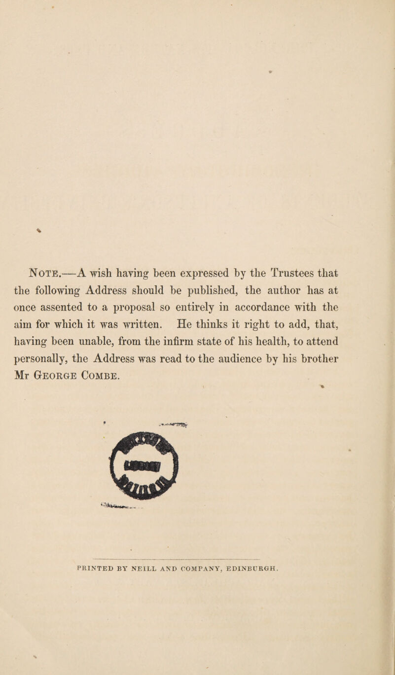 Note.—A wish having been expressed by the Trustees that the following Address should he published, the author has at once assented to a proposal so entirely in accordance with the aim for which it was written. He thinks it right to add, that, having been unable, from the infirm state of his health, to attend personally, the Address was read to the audience by his brother Mr George Combe. p PRINTED BY NEILL AND COMPANY, EDINBURGH,