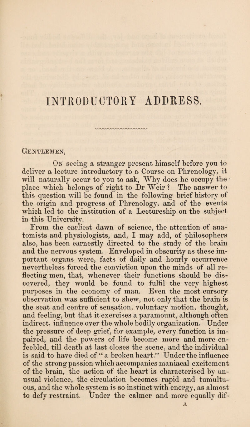 INTRODUCTORY ADDRESS. Gentlemen, On seeing a stranger present himself before you to deliver a lecture introductory to a Course on Phrenology, it will naturally occur to you to ask, Why does he occupy the place which belongs of right to Dr Weir 1 The answer to this question will be found in the following brief history of the origin and progress of Phrenology, and of the events which led to the institution of a Lectureship on the subject in this University. From the earliest dawn of science, the attention of ana¬ tomists and physiologists, and, I may add, of philosophers also, has been earnestly directed to the study of the brain and the nervous system. Enveloped in obscurity as these im¬ portant organs were, facts of daily and hourly occurrence nevertheless forced the conviction upon the minds of all re¬ flecting men, that, whenever their functions should be dis¬ covered, they would be found to fulfil the very highest purposes in the economy of man. Even the most cursory observation was sufficient to shew, not only that the brain is the seat and centre of sensation, voluntary motion, thought, and feeling, but that it exercises a paramount, although often indirect, influence over the whole bodily organization. Under the pressure of deep grief, for example, every function is im¬ paired, and the powers of life become more and more en¬ feebled, till death at last closes the scene, and the individual is said to have died of “ a broken heart.” Under the influence of the strong passion which accompanies maniacal excitement of the brain, the action of the heart is characterised by un¬ usual violence, the circulation becomes rapid and tumultu¬ ous, and the whole system is so instinct with energy, as almost to defy restraint. Under the calmer and more equally dif- A