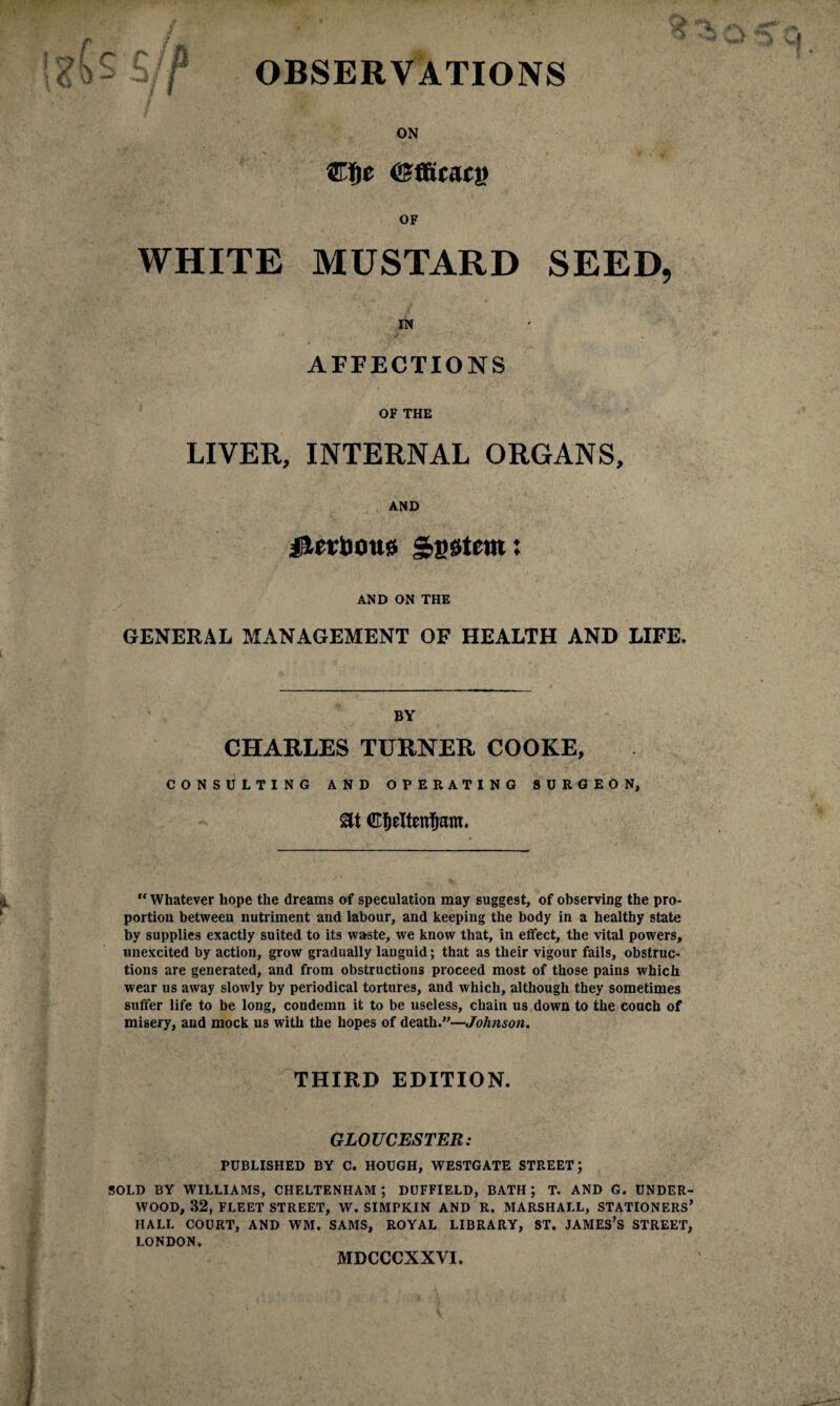 \ ffi < * c f OBSERVATIONS ON OF WHITE MUSTARD SEED, IN AFFECTIONS OF THE LIVER, INTERNAL ORGANS, AND jlletDous System: AND ON THE GENERAL MANAGEMENT OF HEALTH AND LIFE. BY CHARLES TURNER COOKE, CONSULTING AND OPERATING 8URGEON, at “ Whatever hope the dreams of speculation may suggest, of observing the pro¬ portion between nutriment and labour, and keeping the body in a healthy state by supplies exactly suited to its waste, we know that, in effect, the vital powers, unexcited by action, grow gradually languid; that as their vigour fails, obstruc¬ tions are generated, and from obstructions proceed most of those pains which wear us away slowly by periodical tortures, and which, although they sometimes suffer life to be long, condemn it to be useless, chain us down to the couch of misery, and mock us with the hopes of death.”—Johnson. THIRD EDITION. GLOUCESTER: PUBLISHED BY C. HOUGH, WESTGATE STREET; SOLD BY WILLIAMS, CHELTENHAM ; DUFFIELD, BATH ; T. AND G. UNDER¬ WOOD, 32, FLEET STREET, W. SIMPKIN AND R. MARSHALL, STATIONERS’ HALL COURT, AND WM. SAMS, ROYAL LIBRARY, ST. JAMES’S STREET, LONDON. MDCCCXXVI.