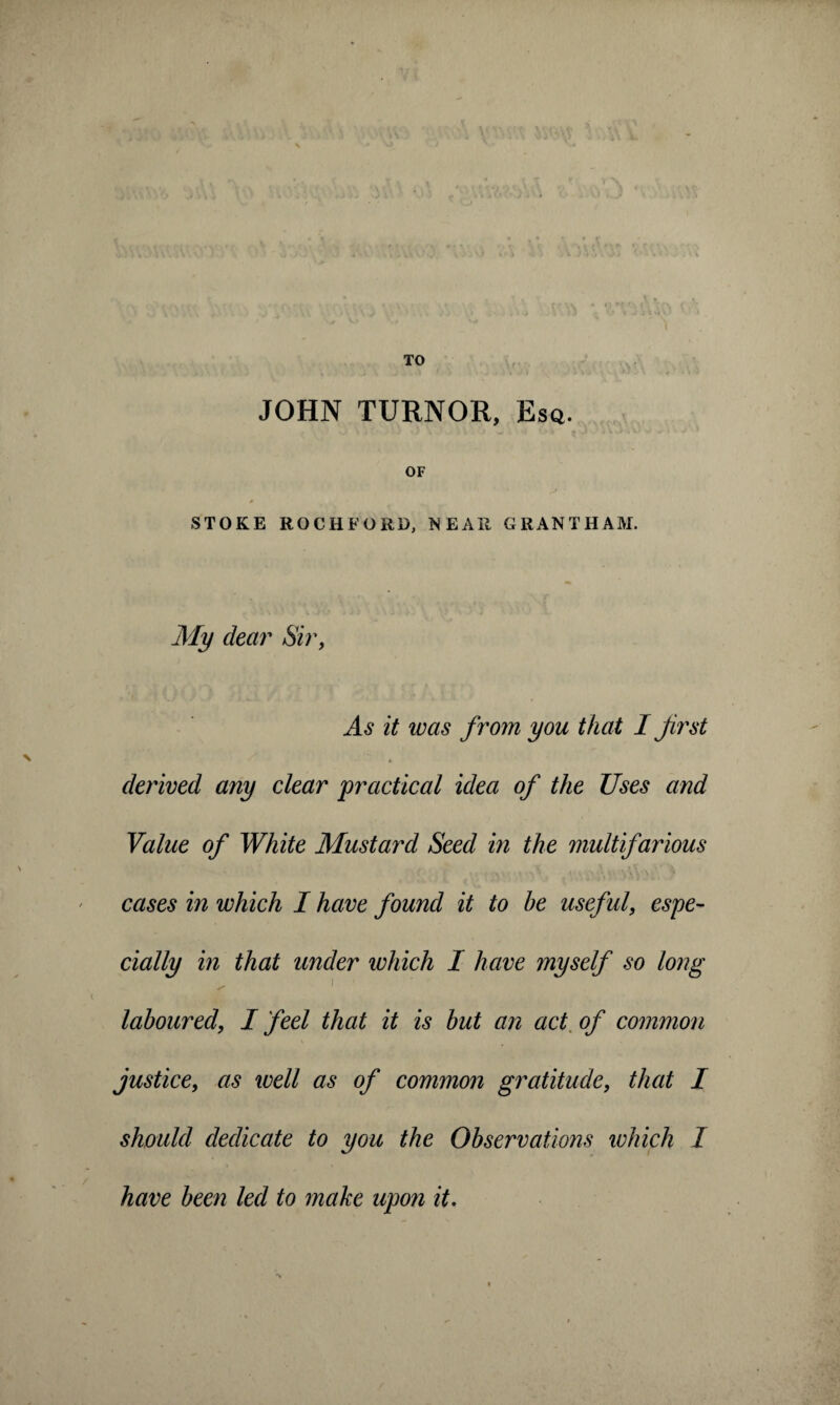 TO JOHN TURNOR, Esq. OF STOKE ROCHFORD, NEAR GRANTHAM. My dear Sir, As it was from you that I first derived any clear practical idea of the Uses and Value of White Mustard Seed in the multifarious cases in which I have found it to he useful, espe¬ cially in that under which I have myself so long ^ ' laboured, I feel that it is but an act of common justice, as well as of common gratitude, that I should dedicate to you the Observations which I have been led to make upon it.