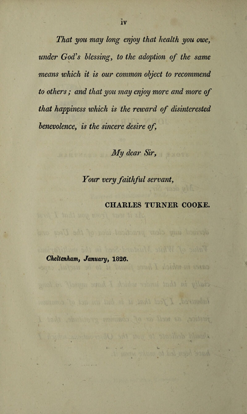 That you may long enjoy that health you owe, under God's blessing, to the adoption of the same means which it is our common object to recommend to others ; and that you may enjoy more and more of that happiness which is the reward of disinterested benevolence, is the sincere desire of \ My dear Sir, Your very faithful servant, CHARLES TURNER COOKE. Cheltenham, January, 1826. /