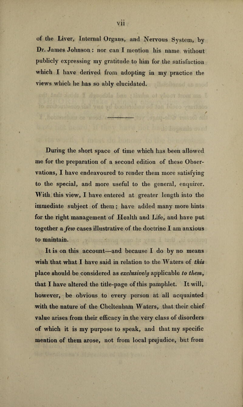 of the Liver, Internal Organs, and Nervous System, by Dr. James Johnson : nor can I mention his name without publicly expressing my gratitude to him for the satisfaction which I have derived from adopting in my practice the views which he has so ably elucidated. During the short space of time which has been allowed me for the preparation of a second edition of these Obser¬ vations, I have endeavoured to render them more satisfying to the special, and more useful to the general, enquirer. With this view, I have entered at greater length into the immediate subject of them; have added many more hints for the right management of Health and Life, and have put together a few cases illustrative of the doctrine I am anxious to maintain. It is on this account—and because I do by no means wish that what I have said in relation to the Waters of this place should be considered as exclusively applicable to them, that I have altered the title-page of this pamphlet. It will, however, be obvious to every person at all acquainted with the nature of the Cheltenham Waters, that their chief value arises from their efficacy in the very class of disorders of which it is my purpose to speak, and that my specific mention of them arose, not from local prejudice, but from