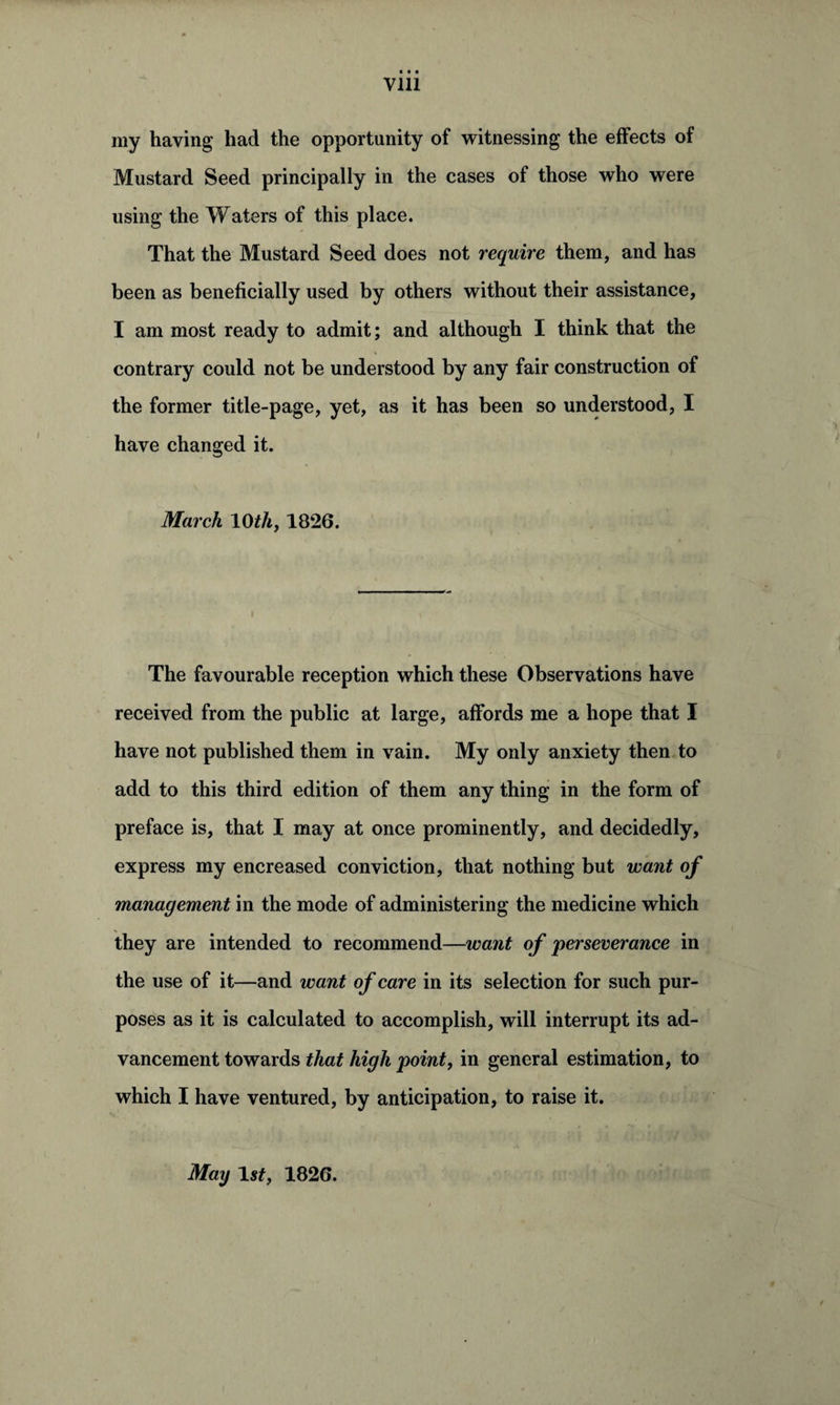Vlll my having had the opportunity of witnessing the effects of Mustard Seed principally in the cases of those who were using the Waters of this place. That the Mustard Seed does not require them, and has been as beneficially used by others without their assistance, I am most ready to admit; and although I think that the contrary could not be understood by any fair construction of the former title-page, yet, as it has been so understood, I have changed it. March 10th, 1826. The favourable reception which these Observations have received from the public at large, affords me a hope that I have not published them in vain. My only anxiety then to add to this third edition of them any thing in the form of preface is, that I may at once prominently, and decidedly, express my encreased conviction, that nothing but want of management in the mode of administering the medicine which they are intended to recommend—want of perseverance in the use of it—and want of care in its selection for such pur¬ poses as it is calculated to accomplish, will interrupt its ad¬ vancement towards that high point, in general estimation, to which I have ventured, by anticipation, to raise it. May 1st, 1826.