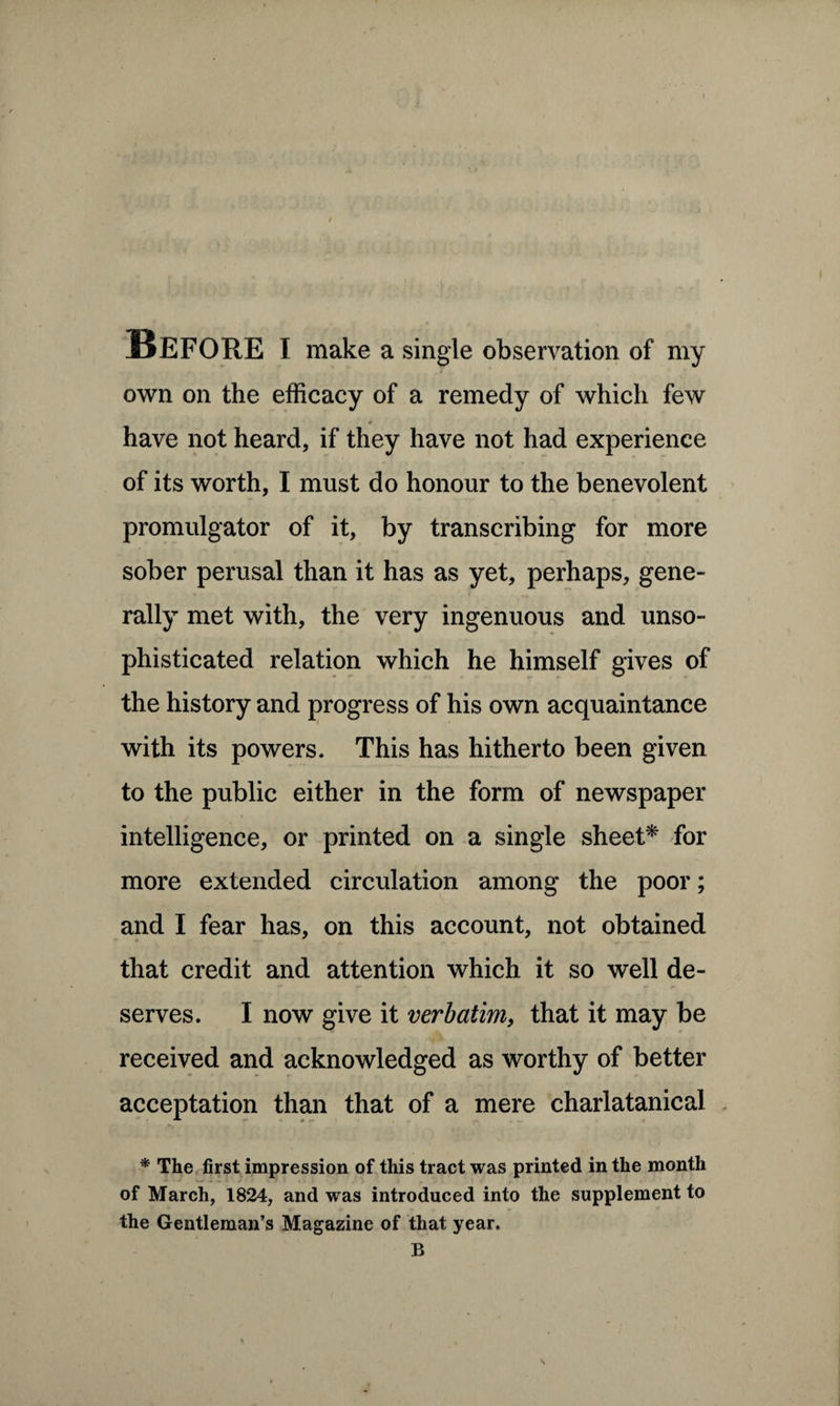 Before i make a single observation of my own on the efficacy of a remedy of which few have not heard, if they have not had experience of its worth, I must do honour to the benevolent promulgator of it, by transcribing for more sober perusal than it has as yet, perhaps, gene¬ rally met with, the very ingenuous and unso¬ phisticated relation which he himself gives of the history and progress of his own acquaintance with its powers. This has hitherto been given to the public either in the form of newspaper intelligence, or printed on a single sheet* for more extended circulation among the poor; and I fear has, on this account, not obtained that credit and attention which it so well de¬ serves. I now give it verbatim, that it may be received and acknowledged as worthy of better acceptation than that of a mere charlatanical * The first impression of this tract was printed in the month of March, 1824, and was introduced into the supplement to the Gentleman’s Magazine of that year. B