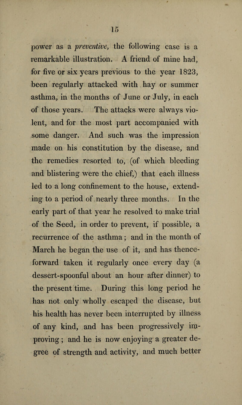 power as a preventive, the following case is a remarkable illustration. A friend of mine had, for five or six years previous to the year 1823, been regularly attacked with hay or summer asthma, in the months of June or July, in each of those years. The attacks were always vio¬ lent, and for the most part accompanied with some danger. And such was the impression made on his constitution by the disease, and the remedies resorted to, (of which bleeding and blistering were the chief,) that each illness led to a long confinement to the house, extend¬ ing to a period of nearly three months. In the early part of that year he resolved to make trial of the Seed, in order to prevent, if possible, a recurrence of the asthma; and in the month of March he began the use of it, and has thence¬ forward taken it regularly once every day (a dessert-spoonful about an hour after dinner) to the present time. During this long period he has not only wholly escaped the disease, but his health has never been interrupted by illness of any kind, and has been progressively im¬ proving; and he is now enjoying a greater de¬ gree of strength and activity, and much better