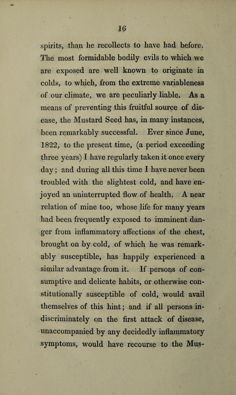 spirits, than he recollects to have had before. The most formidable bodily evils to which we are exposed are well known to originate in colds, to which, from the extreme variableness of our climate, we are peculiarly liable. As a means of preventing this fruitful source of dis¬ ease, the Mustard Seed has, in many instances, been remarkably successful. Ever since June, 1822, to the present time, (a period exceeding three years) I have regularly taken it once every day; and during all this time I have never been troubled with the slightest cold, and have en¬ joyed an uninterrupted flow of health. A near relation of mine too, whose life for many years had been frequently exposed to imminent dan- / ger from inflammatory affections of the chest, brought on by cold, of which he was remark¬ ably susceptible, has happily experienced a % similar advantage from it. If persons of con¬ sumptive and delicate habits, or otherwise con¬ stitutionally susceptible of cold, would avail themselves of this hint; and if all persons in¬ discriminately on the first attack of disease, unaccompanied by any decidedly inflammatory symptoms, would have recourse to the Mus-