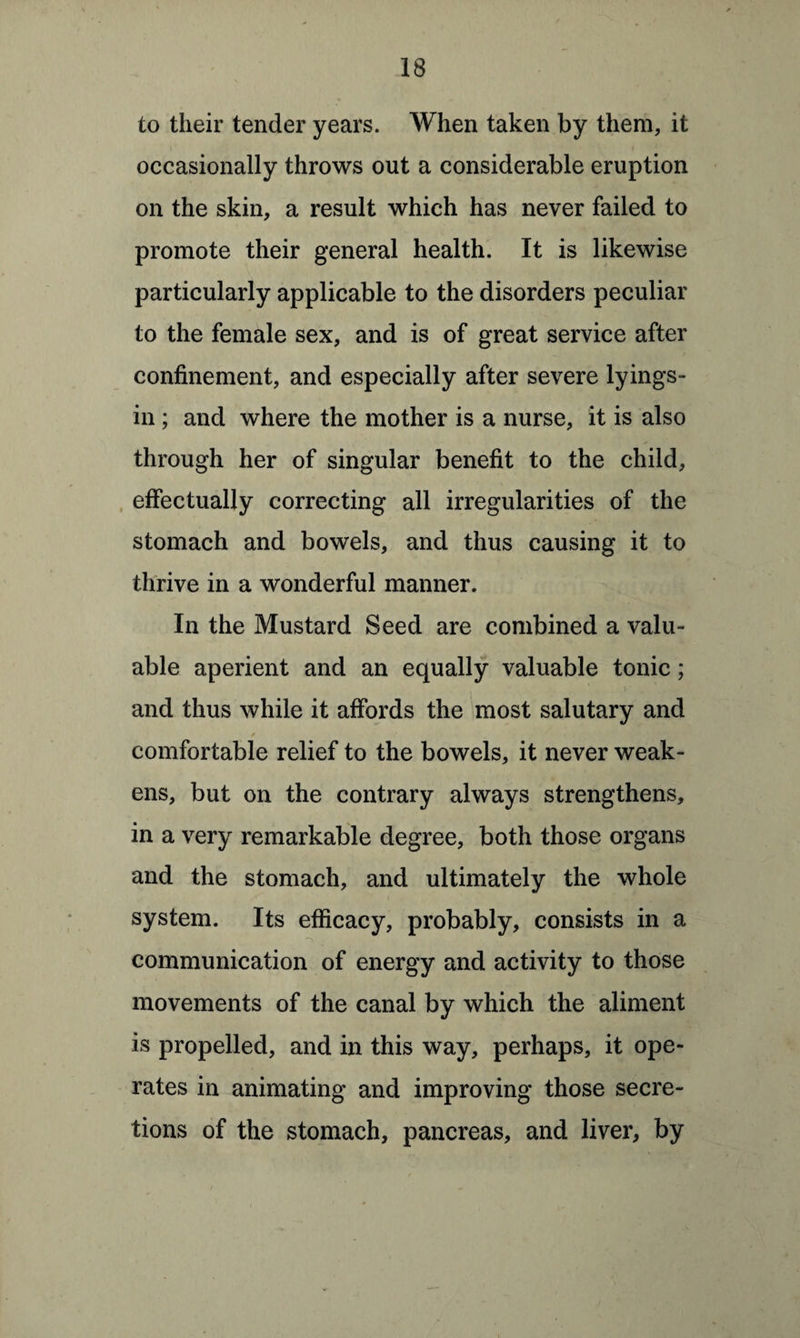 to their tender years. When taken by them, it occasionally throws out a considerable eruption on the skin, a result which has never failed to promote their general health. It is likewise particularly applicable to the disorders peculiar to the female sex, and is of great service after confinement, and especially after severe lyings- in ; and where the mother is a nurse, it is also through her of singular benefit to the child, effectually correcting all irregularities of the stomach and bowels, and thus causing it to thrive in a wonderful manner. In the Mustard Seed are combined a valu¬ able aperient and an equally valuable tonic; and thus while it affords the most salutary and comfortable relief to the bowels, it never weak¬ ens, but on the contrary always strengthens, in a very remarkable degree, both those organs and the stomach, and ultimately the whole system. Its efficacy, probably, consists in a _ communication of energy and activity to those movements of the canal by which the aliment is propelled, and in this way, perhaps, it ope¬ rates in animating and improving those secre¬ tions of the stomach, pancreas, and liver, by