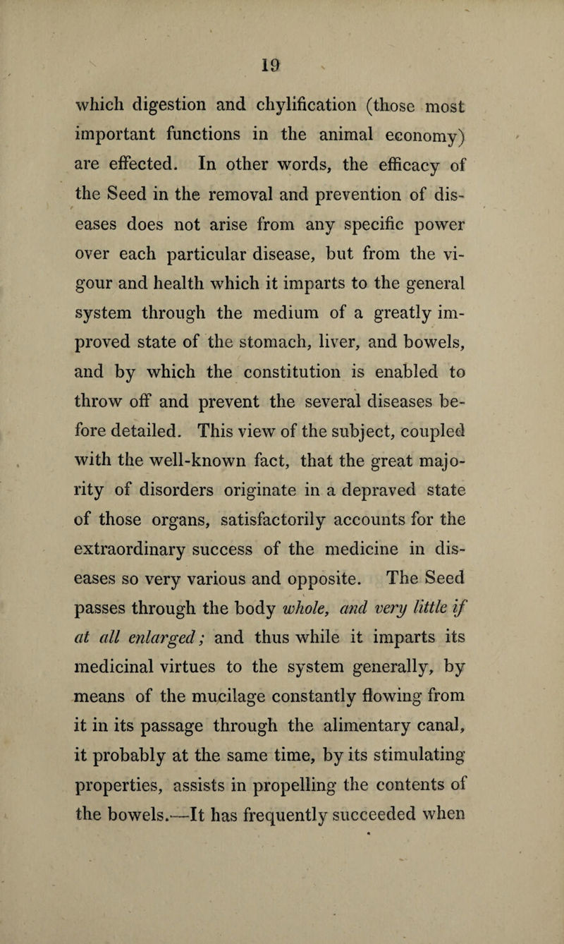 which digestion and chylification (those most important functions in the animal economy) are effected. In other words, the efficacy of the Seed in the removal and prevention of dis- eases does not arise from any specific power over each particular disease, but from the vi¬ gour and health which it imparts to the general system through the medium of a greatly im¬ proved state of the stomach, liver, and bowels, and by which the constitution is enabled to throw off and prevent the several diseases be¬ fore detailed. This view of the subject, coupled with the well-known fact, that the great majo¬ rity of disorders originate in a depraved state of those organs, satisfactorily accounts for the extraordinary success of the medicine in dis¬ eases so very various and opposite. The Seed passes through the body whole, and very little if at all enlarged; and thus while it imparts its medicinal virtues to the system generally, by means of the mucilage constantly flowing from it in its passage through the alimentary canal, it probably at the same time, by its stimulating properties, assists in propelling the contents of the bowels.—It has frequently succeeded when