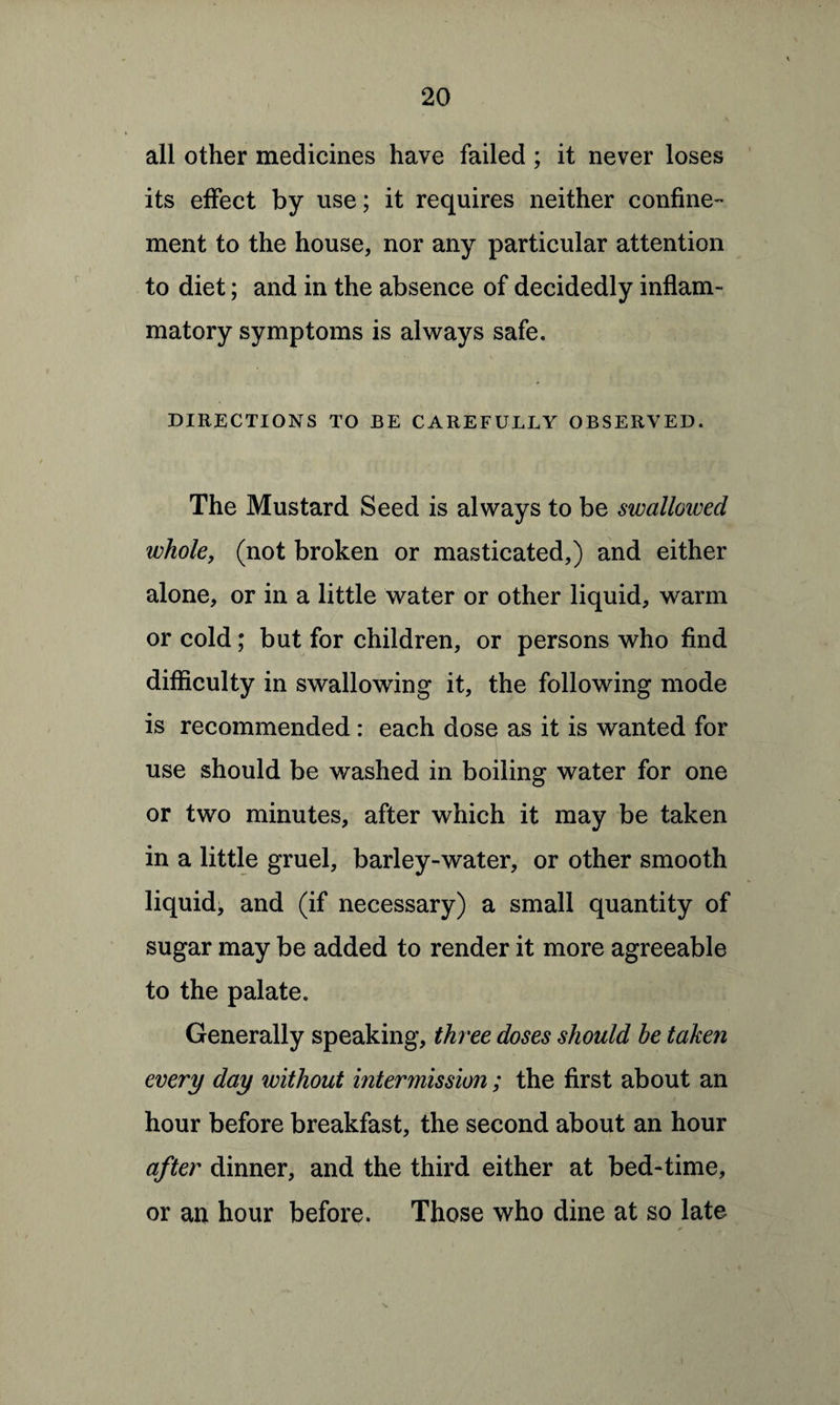 all other medicines have failed ; it never loses its effect by use; it requires neither confine¬ ment to the house, nor any particular attention to diet; and in the absence of decidedly inflam¬ matory symptoms is always safe. DIRECTIONS TO BE CAREFULLY OBSERVED. The Mustard Seed is always to be swallowed whole, (not broken or masticated,) and either alone, or in a little water or other liquid, warm or cold; but for children, or persons who find difficulty in swallowing it, the following mode is recommended : each dose as it is wanted for use should be washed in boiling water for one or two minutes, after which it may be taken in a little gruel, barley-water, or other smooth liquid, and (if necessary) a small quantity of sugar may be added to render it more agreeable to the palate. Generally speaking, three doses should be taken every day without hitermission; the first about an hour before breakfast, the second about an hour after dinner, and the third either at bed-time, or an hour before. Those who dine at so late ✓