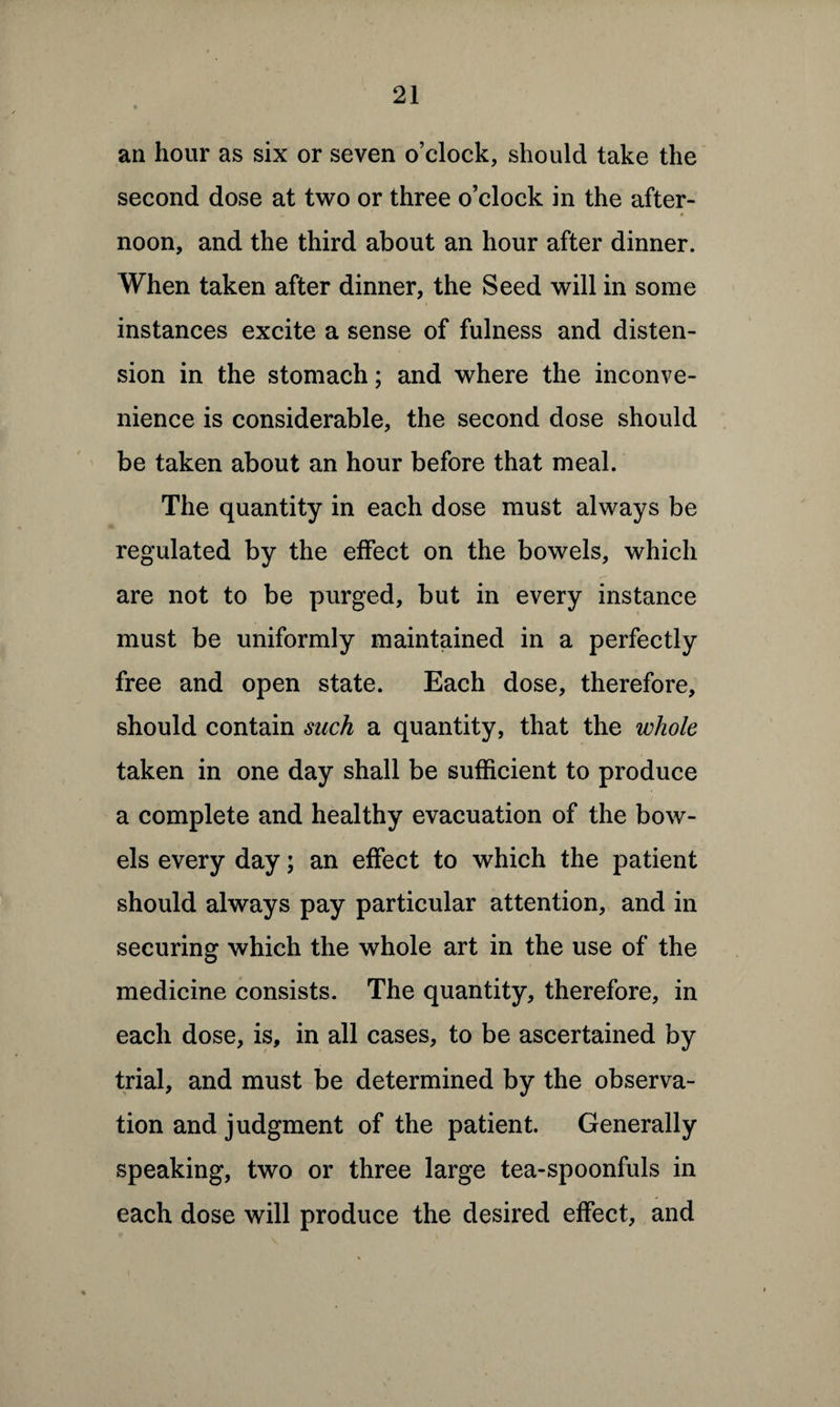 an hour as six or seven o’clock, should take the second dose at two or three o’clock in the after- noon, and the third about an hour after dinner. When taken after dinner, the Seed will in some instances excite a sense of fulness and disten¬ sion in the stomach; and where the inconve¬ nience is considerable, the second dose should be taken about an hour before that meal. The quantity in each dose must always be regulated by the effect on the bowels, which are not to be purged, but in every instance must be uniformly maintained in a perfectly free and open state. Each dose, therefore, should contain such a quantity, that the whole taken in one day shall be sufficient to produce a complete and healthy evacuation of the bow¬ els every day; an effect to which the patient should always pay particular attention, and in securing which the whole art in the use of the medicine consists. The quantity, therefore, in each dose, is, in all cases, to be ascertained by trial, and must be determined by the observa¬ tion and judgment of the patient. Generally speaking, two or three large tea-spoonfuls in each dose will produce the desired effect, and