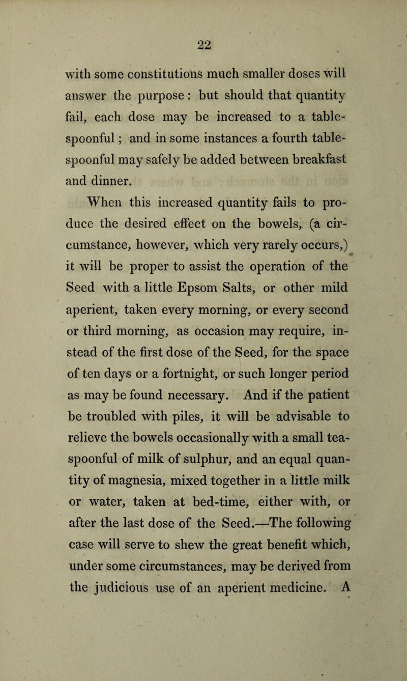 with some constitutions much smaller doses will answer the purpose: but should that quantity fail, each dose may be increased to a table¬ spoonful ; and in some instances a fourth table¬ spoonful may safely be added between breakfast and dinner. When this increased quantity fails to pro¬ duce the desired effect on the bowels, (a cir¬ cumstance, however, which very rarely occurs,) it will be proper to assist the operation of the Seed with a little Epsom Salts, or other mild aperient, taken every morning, or every second or third morning, as occasion may require, in¬ stead of the first dose of the Seed, for the space of ten days or a fortnight, or such longer period as may be found necessary. And if the patient be troubled with piles, it will be advisable to relieve the bowels occasionally with a small tea¬ spoonful of milk of sulphur, and an equal quan¬ tity of magnesia, mixed together in a little milk or water, taken at bed-time, either with, or after the last dose of the Seed.—The following case will serve to shew the great benefit which, under some circumstances, may be derived from the judicious use of an aperient medicine. A